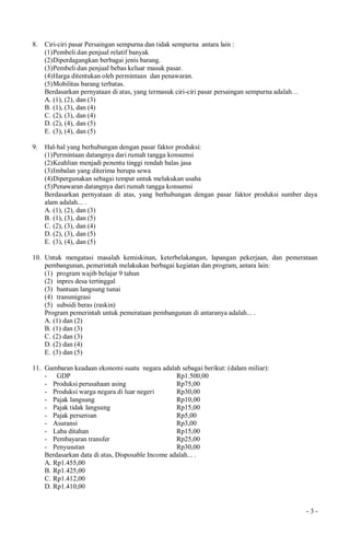 - 3 -
8. Ciri-ciri pasar Persaingan sempurna dan tidak sempurna antara lain :
(1)Pembeli dan penjual relatif banyak
(2)Diperdagangkan berbagai jenis barang.
(3)Pembeli dan penjual bebas keluar masuk pasar.
(4)Harga ditentukan oleh permintaan dan penawaran.
(5)Mobilitas barang terbatas.
Berdasarkan pernyataan di atas, yang termasuk ciri-ciri pasar persaingan sempurna adalah…
A. (1), (2), dan (3)
B. (1), (3), dan (4)
C. (2), (3), dan (4)
D. (2), (4), dan (5)
E. (3), (4), dan (5)
9. Hal-hal yang berhubungan dengan pasar faktor produksi:
(1)Permintaan datangnya dari rumah tangga konsumsi
(2)Keahlian menjadi penentu tinggi rendah balas jasa
(3)Imbalan yang diterima berupa sewa
(4)Dipergunakan sebagai tempat untuk melakukan usaha
(5)Penawaran datangnya dari rumah tangga konsumsi
Berdasarkan pernyataan di atas, yang berhubungan dengan pasar faktor produksi sumber daya
alam adalah... .
A. (1), (2), dan (3)
B. (1), (3), dan (5)
C. (2), (3), dan (4)
D. (2), (3), dan (5)
E. (3), (4), dan (5)
10. Untuk mengatasi masalah kemiskinan, keterbelakangan, lapangan pekerjaan, dan pemerataan
pembangunan, pemerintah melakukan berbagai kegiatan dan program, antara lain:
(1) program wajib belajar 9 tahun
(2) inpres desa tertinggal
(3) bantuan langsung tunai
(4) transmigrasi
(5) subsidi beras (raskin)
Program pemerintah untuk pemerataan pembangunan di antaranya adalah... .
A. (1) dan (2)
B. (1) dan (3)
C. (2) dan (3)
D. (2) dan (4)
E. (3) dan (5)
11. Gambaran keadaan ekonomi suatu negara adalah sebagai berikut: (dalam miliar):
- GDP Rp1.500,00
- Produksi perusahaan asing Rp75,00
- Produksi warga negara di luar negeri Rp30,00
- Pajak langsung Rp10,00
- Pajak tidak langsung Rp15,00
- Pajak perseroan Rp5,00
- Asuransi Rp3,00
- Laba ditahan Rp15,00
- Pembayaran transfer Rp25,00
- Penyusutan Rp30,00
Berdasarkan data di atas, Disposable Income adalah... .
A. Rp1.455,00
B. Rp1.425,00
C. Rp1.412,00
D. Rp1.410,00
 