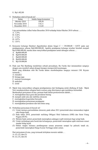 - 4 -
E. Rp1.402,00
12. Perhatikan tabel di bawah ini!
Bulan Indeks harga konsumen
Oktober 2010
November 2010
Desember 2010
104,50
110,11
112,02
Laju pertumbuhan inflasi bulan Desember 2010 terhadap bulan Oktober 2010 sebesar… .
A. 7,19%
B. 5,36%
C. 1,73%
D. 1,07%
E. 1,01%
13. Konsumsi keluarga Damhuri digambarkan dalam fungsi C = 150.000,00 + 0,92Y pada saat
pendapatannya sebesar Rp8.000.000,00. Apabila pendapatan keluarga tersebut berubah menjadi
Rp10.000.000,00, mereka akan menyisihkan pendapatan untuk tabungan sebesar... .
A. Rp800.000,00
B. Rp650.000,00
C. Rp640.000,00
D. Rp490.000,00
E. Rp150.000,00
14. Pada saat Pak Bambang mendirikan sebuah perusahaan, Bu Farida ikut menanamkan uangnya
dengan cara membeli saham dengan harapan memperoleh keuntungan.
Motif yang dilakukan oleh Bu Farida dalam membelanjakan uangnya menurut J.M. Keynes
termasuk... .
A. transaksi
B. berjaga-jaga
C. mencari keuntungan
D. spekulasi
E. sosial
15. Mpok Isma menyisihkan sebagian pendapatannya dari berdagang untuk ditabung di bank. Mpok
Nori mendepositokan sebagian harta warisan yang diterimanya agar jumlahnya bertambah.
Berdasarkan pernyataan di atas, peranan bank dalam perekonomian adalah... .
A. meningkatkan daya guna dan peredaran barang
B. menjadi salah satu alat stabilitas ekonomi
C. meningkatkan kegairahan berusaha
D. meningkatkan pemerataan pendapatan
E. meningkatkan peredaran dan lalu-lintas uang
16. Perhatikan pernyataan di bawah ini!
(1) Untuk memacu pertumbuhan ekonomi, pada tahun 2011 pemerintah akan menurunkan tingkat
suku bunga bank.
(2) Pada tahun 2010, pemerintah melelang Obligasi Ritel Indonesia (ORI) dan Surat Utang
Negara (SUN).
(3) Melalui bank sentral, pemerintah menetapkan cadangan wajib minimum bagi setiap bank.
(4) Untuk melindungi para buruh dan keluarganya, pemerintah menetapkan upah minimum sesuai
standar hidup layak.
(5) Dalam rangka memacu pembangunan sarana prasarana sampai ke pelosok tanah air,
pemerintah menetapkan Harga Eceran Tertinggi untuk semen.
Dari pernyataan di atas, yang termasuk kebijakan moneter adalah... .
A. (1), (2), dan (3)
B. (1), (3), dan (4)
 