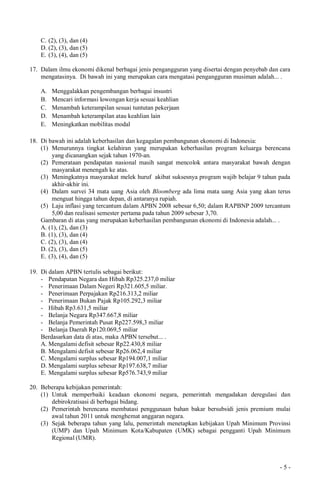 - 5 -
C. (2), (3), dan (4)
D. (2), (3), dan (5)
E. (3), (4), dan (5)
17. Dalam ilmu ekonomi dikenal berbagai jenis pengangguran yang disertai dengan penyebab dan cara
mengatasinya. Di bawah ini yang merupakan cara mengatasi pengangguran musiman adalah... .
A. Menggalakkan pengembangan berbagai insustri
B. Mencari informasi lowongan kerja sesuai keahlian
C. Menambah keterampilan sesuai tuntutan pekerjaan
D. Menambah keterampilan atau keahlian lain
E. Meningkatkan mobilitas modal
18. Di bawah ini adalah keberhasilan dan kegagalan pembangunan ekonomi di Indonesia:
(1) Menurunnya tingkat kelahiran yang merupakan keberhasilan program keluarga berencana
yang dicanangkan sejak tahun 1970-an.
(2) Pemerataan pendapatan nasional masih sangat mencolok antara masyarakat bawah dengan
masyarakat menengah ke atas.
(3) Meningkatnya masyarakat melek huruf akibat suksesnya program wajib belajar 9 tahun pada
akhir-akhir ini.
(4) Dalam survei 34 mata uang Asia oleh Bloomberg ada lima mata uang Asia yang akan terus
menguat hingga tahun depan, di antaranya rupiah.
(5) Laju inflasi yang tercantum dalam APBN 2008 sebesar 6,50; dalam RAPBNP 2009 tercantum
5,00 dan realisasi semester pertama pada tahun 2009 sebesar 3,70.
Gambaran di atas yang merupakan keberhasilan pembangunan ekonomi di Indonesia adalah... .
A. (1), (2), dan (3)
B. (1), (3), dan (4)
C. (2), (3), dan (4)
D. (2), (3), dan (5)
E. (3), (4), dan (5)
19. Di dalam APBN tertulis sebagai berikut:
- Pendapatan Negara dan Hibah Rp325.237,0 miliar
- Penerimaan Dalam Negeri Rp321.605,5 miliar.
- Penerimaan Perpajakan Rp216.313,2 miliar
- Penerimaan Bukan Pajak Rp105.292,3 miliar
- Hibah Rp3.631,5 miliar
- Belanja Negara Rp347.667,8 miliar
- Belanja Pemerintah Pusat Rp227.598,3 miliar
- Belanja Daerah Rp120.069,5 miliar
Berdasarkan data di atas, maka APBN tersebut... .
A. Mengalami defisit sebesar Rp22.430,8 miliar
B. Mengalami defisit sebesar Rp26.062,4 miliar
C. Mengalami surplus sebesar Rp194.007,1 miliar
D. Mengalami surplus sebesar Rp197.638,7 miliar
E. Mengalami surplus sebesar Rp576.743,9 miliar
20. Beberapa kebijakan pemerintah:
(1) Untuk memperbaiki keadaan ekonomi negara, pemerintah mengadakan deregulasi dan
debirokratisasi di berbagai bidang.
(2) Pemerintah berencana membatasi penggunaan bahan bakar bersubsidi jenis premium mulai
awal tahun 2011 untuk menghemat anggaran negara.
(3) Sejak beberapa tahun yang lalu, pemerintah menetapkan kebijakan Upah Minimum Provinsi
(UMP) dan Upah Minimum Kota/Kabupaten (UMK) sebagai pengganti Upah Minimum
Regional (UMR).
 