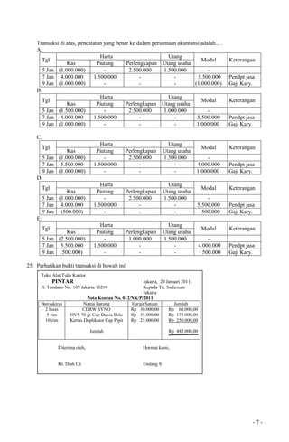 - 7 -
Transaksi di atas, pencatatan yang benar ke dalam persamaan akuntansi adalah... .
A.
Tgl
Harta Utang
Modal Keterangan
Kas Piutang Perlengkapan Utang usaha
5 Jan (1.000.000) - 2.500.000 1.500.000 -
7 Jan 4.000.000 1.500.000 - - 5.500.000 Pendpt jasa
9 Jan (1.000.000) - - - (1.000.000) Gaji Kary.
B.
Tgl
Harta Utang
Modal Keterangan
Kas Piutang Perlengkapan Utang usaha
5 Jan (1.500.000) - 2.500.000 1.000.000 -
7 Jan 4.000.000 1.500.000 - - 5.500.000 Pendpt jasa
9 Jan (1.000.000) - - - 1.000.000 Gaji Kary.
C.
Tgl
Harta Utang
Modal Keterangan
Kas Piutang Perlengkapan Utang usaha
5 Jan (1.000.000) - 2.500.000 1.500.000 -
7 Jan 5.500.000 1.500.000 - - 4.000.000 Pendpt jasa
9 Jan (1.000.000) - - - 1.000.000 Gaji Kary.
D.
Tgl
Harta Utang
Modal Keterangan
Kas Piutang Perlengkapan Utang usaha
5 Jan (1.000.000) - 2.500.000 1.500.000 -
7 Jan 4.000.000 1.500.000 - - 5.500.000 Pendpt jasa
9 Jan (500.000) - - - 500.000 Gaji Kary.
E.
Tgl
Harta Utang
Modal Keterangan
Kas Piutang Perlengkapan Utang usaha
5 Jan (2.500.000) - 1.000.000 1.500.000 -
7 Jan 5.500.000 1.500.000 - - 4.000.000 Pendpt jasa
9 Jan (500.000) - - - 500.000 Gaji Kary.
25. Perhatikan bukti transaksi di bawah ini!
Toko Alat Tulis Kantor
PINTAR Jakarta, 20 Januari 2011
Jl. Tondano No. 109 Jakarta 10210 Kepada Tn. Sudirman
Jakarta
Nota Kontan No. 012/NK/P/2011
Banyaknya Nama Barang Harga Satuan Jumlah
2 lusin
5 rim
10 rim
CDRW SYNO
HVS 70 gr Cap Dunia Bola
Kertas Duplikator Cap Pipit
Jumlah
Rp 30.000,00
Rp 35.000,00
Rp 25.000,00
Rp 60.000,00
Rp 175.000,00
Rp 250.000,00
Rp 485.000,00
Diterima oleh, Hormat kami,
Kt. Diah Ch Endang S
 