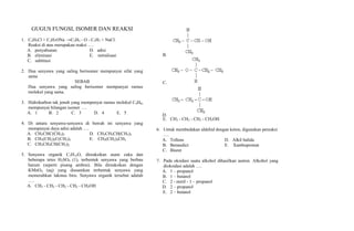 GUGUS FUNGSI, ISOMER DAN REAKSI<br />C2H5Cl + C3H7ONa C2H5 - O - C3H7 + NaCl. Reaksi di atas merupakan reaksi ….<br />penyabunanD.   adisi<br />eliminasiE.    netralisasi<br />subtitusi<br />Dua senyawa yang saling berisomer mempunyai sifat yang sama<br />SEBAB<br />Dua senyawa yang saling berisomer mempunyai rumus molekul yang sama.<br />Hidrokarbon tak jenuh yang mempunyai rumus molekul C4H6, mempunyai bilangan isomer ….<br />1B.   2        C.   3    D.   4E.   5<br />Di antara senyawa-senyawa di bawah ini senyawa yang mempunyai daya adisi adalah ….<br />CH3CHC(CH3)2D.   CH3CH3CH(CH3)3<br />CH3(CH2)2C(CH3)3E.    CH3(CH2)3CH3<br />CH3CH2CH(CH3)2<br />Senyawa organik C5H12O, direaksikan asam cuka dan beberapa tetes H2SO4 (1), terbentuk senyawa yang berbau harum (seperti pisang ambon). Bila direaksikan dengan KMnO4 (aq) yang diasamkan terbentuk senyawa yang memerahkan lakmus biru. Senyawa organik tersebut adalah ….<br />CH3 - CH2 - CH2 - CH2 - CH2OH<br />CH3 - CH2 - CH2 - CH2OH<br />Untuk membedakan aldehid dengan keton, digunakan pereaksi ….<br />TollensD.   Alkil halida<br />BennedictE.    Xanthoproteat<br />Biuret<br />Pada oksidasi suatu alkohol dihasilkan aseton. Alkohol yang dioksidasi adalah ….<br />1 – propanol<br />1 – butanol<br />2 - metil - 1 – propanol<br />2 – propanol<br />2 – butanol<br />Senyawa yang mempunyai isomer optik adalah ….<br />CH3CHOHCOOHD.   COOHCH2COOH<br />CH3CH2CH2OHE.    CH3CH2CH3<br />CH3BrCH2CH3<br />Suatu alkuna rantai cabang mempunyai 5 atom C, adisinya dengan air brom menghasilkan 1, 2 dibrom-2-metil butana, nama alkuna tersebut adalah ….<br />1 – butena<br />2 – butena<br />3 - metil - 2 – butena<br />2 - metil - 1 – butena<br />2 - metil - 2 – butena<br />Pereaksi yang tidak dapat bereaksi dengan alkuna adalah ….<br />H2D.   Cl2<br />HClE.    H2O<br />Br2<br />Suatu senyawa x dapat dioksidasi sehingga senyawa terjadi senyawa gen rumus CH2COOH. Rumus senyawa x adalah ….<br />C6CH5CH3D.   C6H5CH2CH3<br />C6H5OHE.    C6H5OCH3<br />C6H5CH2Cl<br />Dari 5 rumus umum senyawa karbon di bawah ini : <br />(I) R - O - R Yang termasuk rumus umum senyawa alkanon dan alkanal adalah ….<br />I dan IID.   IV dan I<br />II dan IVE.    V dan IV<br />III dan IV<br />Dari senyawa berikut ini yang mempunyai isomer optik adalah …..<br />H2N - CH2 – COOH<br />(CH3)3 - C – COOH<br />CH3 - CH2 – COOH<br />Diketahui reaksi :1. H2C = CH2 + H2 H3C - CH32. CH4 + Cl2 H3CCl + HCl3. H3C + Cl2 H2C = CH2 + HBrJenis reaksi di atas berturut-turut adalah ….<br />substitusi, adisi dan eliminasi<br />eliminasi, adisi dan substitusi<br />adisi, substitusi, dan eliminasi<br />eliminasi, substitusi, dan adisi<br />substitusi, eliminasi dan adisi<br />Isomer fungsi dari senyawa propuna, adalah ….<br />1 propunaD.   1, 2 propandiuna<br />2 propunaE.    1, 2 propandiena<br />2 propena<br />Diberikan beberapa jenis alkohol sebagai berikut : 1. 2 propanol 2. 2 metil 2 propanol 3. 3 pentanol 4. 2, 2 dimetil propanol Alkohol yang manakah jika dioksidasi dapat menghasilkan suatu alkanon ?<br />(1) dan (3)D.   (1) dan (2)<br />(1) dan (4)E.   (2) dan (3)<br />(2) dan (4)<br />Senyawa yang berisomer jika fungsional dengan butanal adalah ….<br />butanolD.   butiraldehida<br />asam butanoatE.    butana<br />butanon<br />Reaksi antara etena dengan asam klorida yang menghasilkan etil klorida tergolong reaksi ….<br />adisiD.   dehidrasi<br />substitusiE.    eliminasi<br />polimerisasi<br />Pereaksi yang digunakan untuk mengindetifikasi gugus fungsional aldehid dalam glukosa adalah ….<br />pereaksi biuretD.   keras timbal asetat<br />xantho proteatE.    larutan kanji<br />pereaksi Fehling<br />Jumlah isomer yang mungkin lari rumus molekul C6H4Cl2 adalah ….<br />1B.   2      C.   3D.   4E.   5<br />Untuk membedakan aldehid dengan keton, digunakan pereaksi ….<br />TollensD.   Alkil halida<br />BennedictE.    Xanthoprpteat<br />Biuret<br />Diantara rumus struktur di bawah ini : Pasangan yang merupakan isomer adalah ….<br />1 dan 2D.   1 dan 4<br />2 dan 4E.    3 dan 4<br />2 dan 3<br />Perhatikan persamaan reaksi berikut : 1. CH3 -CH2 -CH3 + Cl2 CH3 -CH2 -CH2Cl + HCl2. CH3 -CH2 -CH2Br + NaOH CH3 - CH = CH2 + NaBr + H2O Reaksi di atas berturut-turut adalah ….<br />substitusi dan eliminasi<br />substitusi dan adisi<br />oksidasi dan eliminasi<br />reduksi dan substitusi<br />eliminasi dan adisi<br />Gugus fungsional alkil alkanoat terdapat pada ….<br />CH3 - CH2 – OH<br />Diantara senyawa di bawah ini yang mempunyai isomer optik adalah ….<br />CH3CHOHC2H5<br />(CH3)2COHC2H5<br />CH3CH2COOH<br />CH]CH2CHO<br />C2H5CHOHC2H5<br />Diketahui reaksi : (1) CH3-CH2-CH=CH2 + HCl  CH3-CH2-CHCl-CH3 (2) CH3-CH2-CH2-CH3 + Cl  CH3-CH2-CH2-CH2Cl + HClJenis reaksi (1) dan (2) di atas adalah ….<br />substitusi dan adisi<br />substitusi dan eliminasi<br />adisi dan eliminasi<br />adisi dan substitusi<br />adisi dan.oksidasi<br />Ester yang diperoleh pada reaksi antara CH3CH2CH2COOH dan CH3CH2OH dalam H2SO4 pekat adalah ….<br />etil asetatD.   propil asetat<br />etil butiratE.    propil butirat<br />butil asetat<br />Senyawa siklis yang rumus strukturnya C6H4(NO2)2 mempunyai isomer ….<br />3B.   4        C.   5  D.   6E.   7<br />Suatu senyawa karbon mempunyai rumus empiris CH2O. Massa molekul relatifnya 60. Dapat bereaksi dengan alkohol membentuk ester. Senyawa tersebut mempunyai gugus fungsional ….<br />– OH<br />- O –<br />Beberapa rumus struktur senyawa karbon.1. CH3 - CH2 - O - CH2 - CH32.3. 4.5.Pasangan senyawa karbon yang berisomer fungsi ialah ….<br />1 dan 2D.   2 dan 4<br />1 dan 3E.    3 dan 5<br />1 dan 5<br />Dari reaksi berikut yang merupakan reaksi eliminasi adalah ….<br />CH2=CH-CH3 + HBr  CH3-CHBr-CH3<br />CH3-CHCl-CH3 + AgOH  CH3-CH3 + AgCl<br />C2H5-Cl + C3H7-O-Na  C3H7-O-C2H5 + NaCl<br />CH3-CH2-CH2 - OH  CH3-CH=CH2 + H2O<br />CH3=CH2 + Cl2  CH3-CHCl-CH2Cl<br />Pasangan senyawa yang berisomer geometris dari rumus struktur di bawah ini adalah ….<br />Dari reaksi adisi : Menghasilkan senyawa yang disebut ….<br />2 - kloro - 2 – propena<br />2 - kloro - 3 – propena<br />2 - kloro -1 – propena<br />monokloro - 1 – propena<br />monokloropropena<br />Hasil reaksi dari persamaan reaksi di bawah ini adalah ….<br />Rumus struktur yang bukan isomer dari C6H14 adalah ….<br />Diketahui 5 gugus fungsi :<br />Yang merupakan gugus fungsi dari senyawa metoksi etena adalah ….<br />5B.   4       C.   3   D.   2E.   1<br />Senyawa alkohol di bawah ini yang tidak dapat dioksidasi oleh larutan KMnO4 atau K2Cr2O7 dalam suasana asam adalah ….<br />3-pentanolD.   2-metil-butanol<br />4-metil-2-pentanolE.    3, 3-dimetil-2-butanol<br />3-metil-2-butanol<br />Melalui eksperimen diperoleh data berikut :<br />Larutan Fehling akan menghasilkan endapan merah bata.<br />Larutan Tollens akan menghasilkan endapan cermin perak.<br />Larutan kalium dikromat akan menghasilkan asam karboksilat.<br />Senyawa karbon tersebut mengandung gugus fungsi ….<br />ketonD.   ester<br />aldehidE.    eter<br />alkohol<br />Gas-gas CH4, C2H2, C2H4, C2H2 dialirkan ke dalam air brom secara terpisah. Pasangan gas yang dapat menghilangkan warna air brom adalah ….<br />CH4 dan C2H2D.   C2H2 dan C2H6<br />CH2 dan C2H4E.    C2H4 dan C2H6<br />C2H2 dan C2H4<br />Diketahui :Nama senyawa hasil reaksi di atas adalah ….<br />2- bromo-2-etil propana<br />2-metil butil bromida<br />2-metil butana bromida<br />2-bromo-2-metil butana<br />3-bromo-3-metil butana<br />Suatu senyawa karbon dengan rumus molekulnya C3H8O, tidak bereaksi dengan logam Na tetapi bereaksi dengan HI menghasilkan senyawa RI dan ROH. Senyawa tersebut mempunyai gugus fungsi ….<br />- O –<br />– OH<br />Diantara senyawa berikut, yang menghasilkan aldehid jika dioksidasi adalah ….<br />Pasangan senyawa berikut ini yang keduanya merupakan isomer fungsi adalah ….<br />propanol dan propanal<br />dietil eter dan etanadiol<br />butanon dan 2-metil propanal<br />asam asetat dan metil etanoat<br />dimetil keton dan dimetil eter<br />Jika senyawa direaksikan dengan HCL maka akan dihasilkan ….<br />2,3 - dimetil - 2 – klorobutana<br />2-kloro-2,3 – dimetilbutana<br />2,3 - dimetil -1- Monobutana<br />2,3 - dimetil - 2 – Monobutena<br />2 - kloro - 2,3 - dimetil butena<br />Jumlah isomer dari senyawa C5H8 adalah ….<br />1B.   2        C.   3   D.   4E.   5<br />Metil etanoat jika dihidrolisis menghasilkan ….<br />asam metanoat dan metanol<br />asam metanoat dan etanol<br />asam asetat dan propanol<br />asam asetat dan metanol<br />asam asetat dan etanol<br />Jumlah isomer dari senyawa C5H8 adalah ….<br />1B.   2        C.   3   D.   4E.   5<br />Jawaban : C<br />Di antara rumus berikut, yang merupakan rumus struktur alkohol sekunder adalah ….<br />CH3- CH2- CH2- CH2- OH<br />CH3- CH2- OH<br />Pernyataan yang benar tentang aseton di bawah ini adalah ….<br />dapat bereaksi dengan larutan Fehling<br />merupakan hasil oksidasi alkohol primer (propanol)<br />dapat teroksidasi menghasilkan asam propanoat<br />dapat digunakan sebagai pelarut senyawa karbon<br />mempunyai titik didih paling tinggi dalam deret homolognya<br />Reaksi 1-Propanol dengan asam etanoat memakai katalis H+ akan menghasilkan senyawa karbon dengan rumus struktur ….<br />CH3CO(CH2)2CH3D.   CH3COO(CH2)2CH3<br />CH3(CH2)2OCH2CH3E.    CH3CH2COOCH2CH3<br />CH3CH2COCH2CH3<br />Diketahui isomer-isomer 1-butanol sebagai berikut :<br />Yang merupakan isomer posisi dan juga isomer rangka adalah ….<br />l dan 2D.   3 saja<br />l dan 3E.    4 saja<br />2 saja<br />Bila senyawa diadisi dengan HCl akan menghasilkan senyawa yang mempunyai nama ….<br />2 – kloro - 3 - metil butana <br />3 – kloro - 3 - metil butana<br />3 – kloro - 2 - metil butana<br />2 – kloro - 2 - metil butana<br />1 – kloro - 2 - metil butana<br />Dari lima rumus struktur di bawah ini :Pasangan yang merupakan isomer dari C4H10O adalah ….<br />1 dan 2D.   3 dan 4<br />1 dan 3E.    4 dan 5<br />2 dan 3<br />Pasangan senyawa berikut yang berisomer fungsi adalah ….<br />CH3CH2COCH3 dan CH3CH2CH2O<br />CH3CH2COOH dan CH3CH2COCH3<br />CH3CH2CH2CH2OH dan CH3CH2CH2CHO<br />CH3CH2OCH2CH3 dan CH3CH2COCH3<br />CH3CH2CH2CHO dan CH3CH2OCH2CH3<br />Di antara reaksi senyawa karbon berikut :Yang merupakan pasangan reaksi adisi adalah ….<br />1 dan 2D.   3 dan 4<br />1 dan 3E.    4 dan 5<br />2 dan 4<br />Reaksi adisi dari propena dengan HBr menghasilkan ….<br />Propil bromidaD.   2 - dibromo propana<br />1 - bromo propanaE.    3 - bromo propana<br />2 - bromo propana<br />Jika bahan makanan yang mengandung glukosa direaksikan dengan pereaksi Fehling akan menjadi endapan merah bata. Hal ini disebabkan glukosa ….<br />Mengandung gugus -OH yang dapat mengoksidasi Fehling<br />Mengandung gugus yang dapat mereduksi Fehling<br />Mengandung gugus yang dapat mengoksidasi Fehling<br />Mengandung gugus yang dapat mereduksi Fehling.<br />Mengandung gugus -NH2 yang bersifat basa.<br />Suatu senyawa dengan rumus molekul C3H6O. Bila direaksikan dengan pereaksi Fehling menghasilkan endapan merah bata. Senyawa tersebut adalah ….<br />1- propanolD.   propanal<br />2- propanolE.    propanoat<br />Propanon<br />Sebanyak 2,04 gram suatu asam karboksilat (C = 12, H = 1, O = 16) dapat dinetralkan oleh 40 ml larutan NaOH 0,5 M. Asam karboksilat tersebut adalah ….<br />asam propanoatD.   asam metanoat<br />asam pentanoatE.    asam etanoat<br />asam butanoat<br />Reaksi gliserida dengan NaOH menghasilkan ….<br />alkohol dan alkanoatD.   ester dan alkohol<br />lemak dan sabunE.    lemak dan gliserol<br />gliserol dan sabun<br />