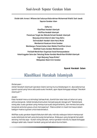 1
Soal-Jawab Seputar Gerakan Islam
___________________________________________________________
Diolah oleh: Annas I. Wibowo dari bukunya Abdurrahman Muhammad Khalid: Soal-Jawab
Seputar Gerakan Islam
Daftar Isi:
Klasifikasi Harakah Islamiyah
Aktifitas Harakah Islamiyah
Penentuan Target dan Metode Da'wah Harakah Islamiyah
Berjuang Untuk Islam di Jalan Yang Keliru
Darimanakah Harakah Islam Harus Mulai
Membentuk Kesatuan Antar Gerakan
Membangun Pemerintahan Islam Melalui Pemilihan Umum
Bolehkah Suatu Gerakan Memberontak
Perlukah Mendirikan Organisasi Sosial Kemasyarakatan
Ketertinggalan Sains dan Teknologi Bukan Kendala Mendirikan Khilafah Islamiyah
Ingin Berjuang Tanpa Risiko?
Melepaskan Baiat Amir Gerakan
Syarat Harakah Islam
Klasifikasi Harakah Islamiyah
Pertanyaan :
Istilah Harakah Islamiyah (gerakan Islam) sering muncul belakangan ini. Apa sebenarnya
syarat-syarat yang harus ada pada suatu harakah, agar dapat dianggap sebagai "Harakah
Islamiyah"?
Jawab :
Kata harakah menurut etimologi bahasa Arab, diambil dari akar kata at taharruk yang
artinya bergerak. Istilah tersebut kemudian menjadi populer dengan arti "Sekelompok
orang atau suatu gerakan yang mempunyai suatu target tertentu, dan mereka berusaha
bergerak serta berupaya untuk mencapainya". Maknaistilah ini masih termasuk dalam
kategori makna lughawi untuk kata tersebut.
Aktifitas suatu gerakan dapat dilakukan oleh satu individu walaupun belum mempunyai
suatu kelompok da'wah yang berjuang bersamanya. Walaupun yang bergerakhanyalah
seorang individu saja --bukan orang banyak, namun gerakan individu itu dapat dianggap
sebagai salah satu macam harakah yang pernah ada di dunia Islam.
 