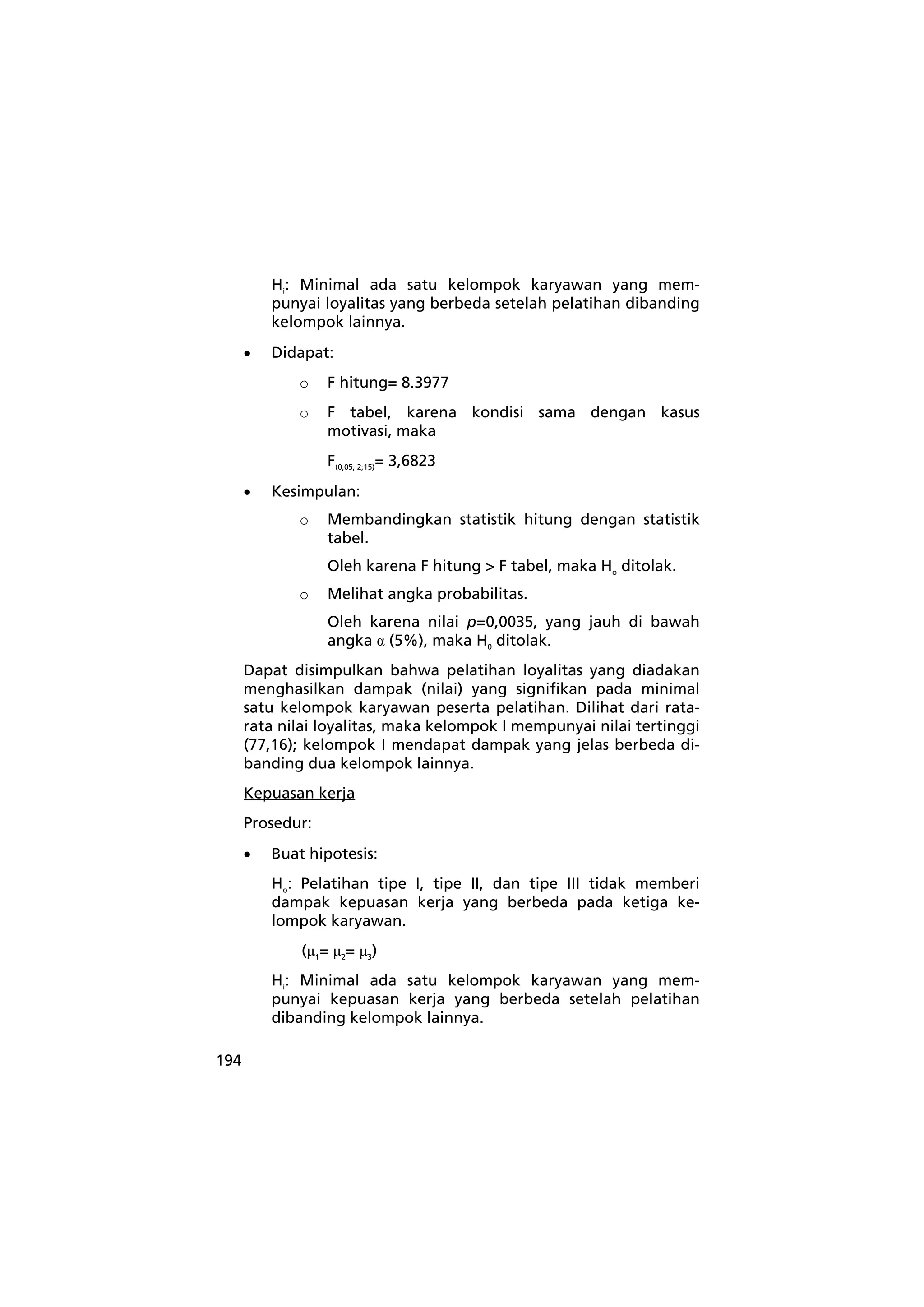 194 
Hi: Minimal ada satu kelompok karyawan yang mem-punyai 
loyalitas yang berbeda setelah pelatihan dibanding 
kelompok lainnya. 
• Didapat: 
o F hitung= 8.3977 
o F tabel, karena kondisi sama dengan kasus 
motivasi, maka 
F(0,05; 2;15)= 3,6823 
• Kesimpulan: 
o Membandingkan statistik hitung dengan statistik 
tabel. 
Oleh karena F hitung > F tabel, maka Ho ditolak. 
o Melihat angka probabilitas. 
Oleh karena nilai p=0,0035, yang jauh di bawah 
angka α (5%), maka H0 ditolak. 
Dapat disimpulkan bahwa pelatihan loyalitas yang diadakan 
menghasilkan dampak (nilai) yang signifikan pada minimal 
satu kelompok karyawan peserta pelatihan. Dilihat dari rata-rata 
nilai loyalitas, maka kelompok I mempunyai nilai tertinggi 
(77,16); kelompok I mendapat dampak yang jelas berbeda di-banding 
dua kelompok lainnya. 
Kepuasan kerja 
Prosedur: 
• Buat hipotesis: 
Ho: Pelatihan tipe I, tipe II, dan tipe III tidak memberi 
dampak kepuasan kerja yang berbeda pada ketiga ke-lompok 
karyawan. 
(μ1= μ2= μ3) 
Hi: Minimal ada satu kelompok karyawan yang mem-punyai 
kepuasan kerja yang berbeda setelah pelatihan 
dibanding kelompok lainnya. 
 
