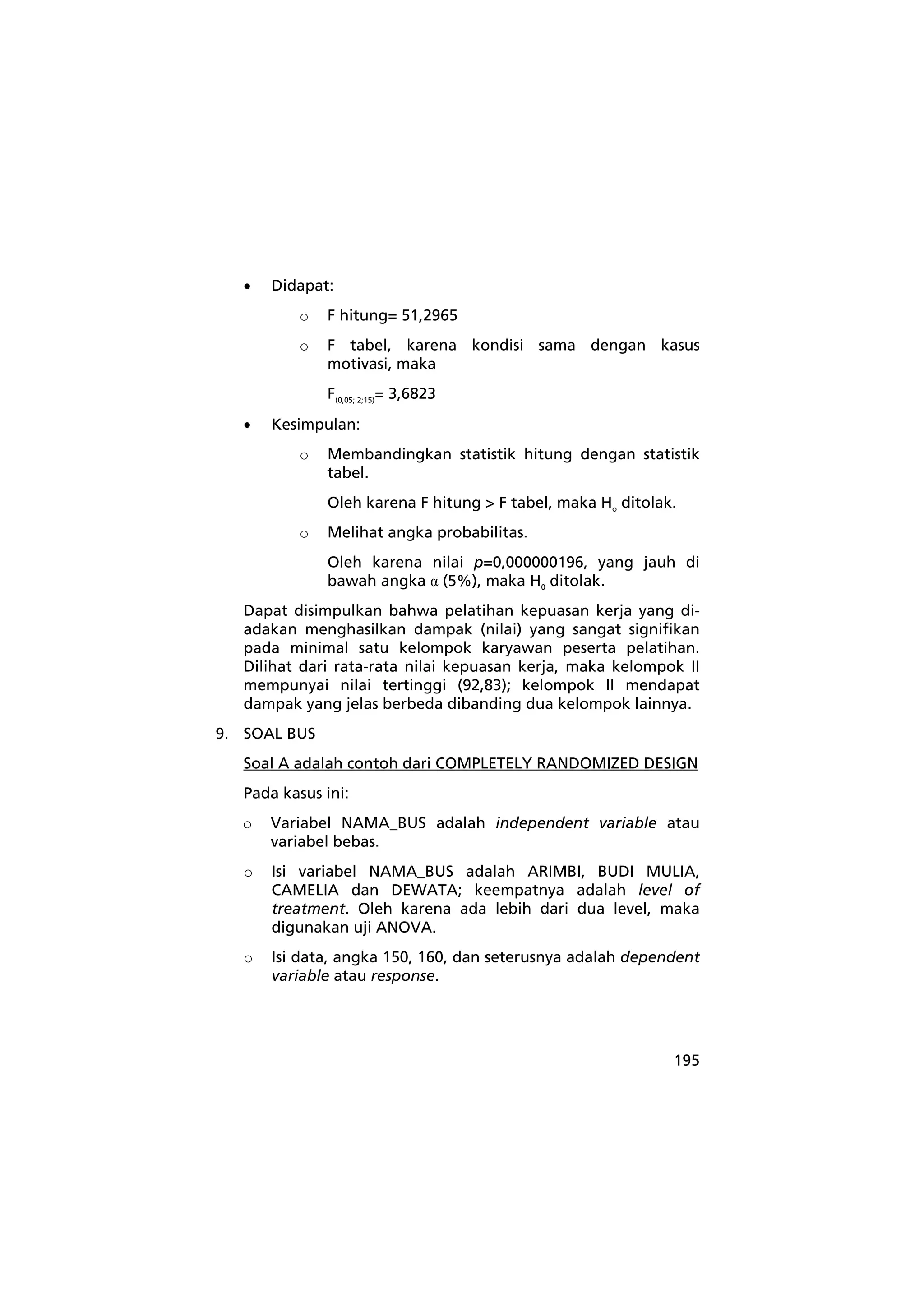 195 
• Didapat: 
o F hitung= 51,2965 
o F tabel, karena kondisi sama dengan kasus 
motivasi, maka 
F(0,05; 2;15)= 3,6823 
• Kesimpulan: 
o Membandingkan statistik hitung dengan statistik 
tabel. 
Oleh karena F hitung > F tabel, maka Ho ditolak. 
o Melihat angka probabilitas. 
Oleh karena nilai p=0,000000196, yang jauh di 
bawah angka α (5%), maka H0 ditolak. 
Dapat disimpulkan bahwa pelatihan kepuasan kerja yang di-adakan 
menghasilkan dampak (nilai) yang sangat signifikan 
pada minimal satu kelompok karyawan peserta pelatihan. 
Dilihat dari rata-rata nilai kepuasan kerja, maka kelompok II 
mempunyai nilai tertinggi (92,83); kelompok II mendapat 
dampak yang jelas berbeda dibanding dua kelompok lainnya. 
9. SOAL BUS 
Soal A adalah contoh dari COMPLETELY RANDOMIZED DESIGN 
Pada kasus ini: 
o Variabel NAMA_BUS adalah independent variable atau 
variabel bebas. 
o Isi variabel NAMA_BUS adalah ARIMBI, BUDI MULIA, 
CAMELIA dan DEWATA; keempatnya adalah level of 
treatment. Oleh karena ada lebih dari dua level, maka 
digunakan uji ANOVA. 
o Isi data, angka 150, 160, dan seterusnya adalah dependent 
variable atau response. 
 