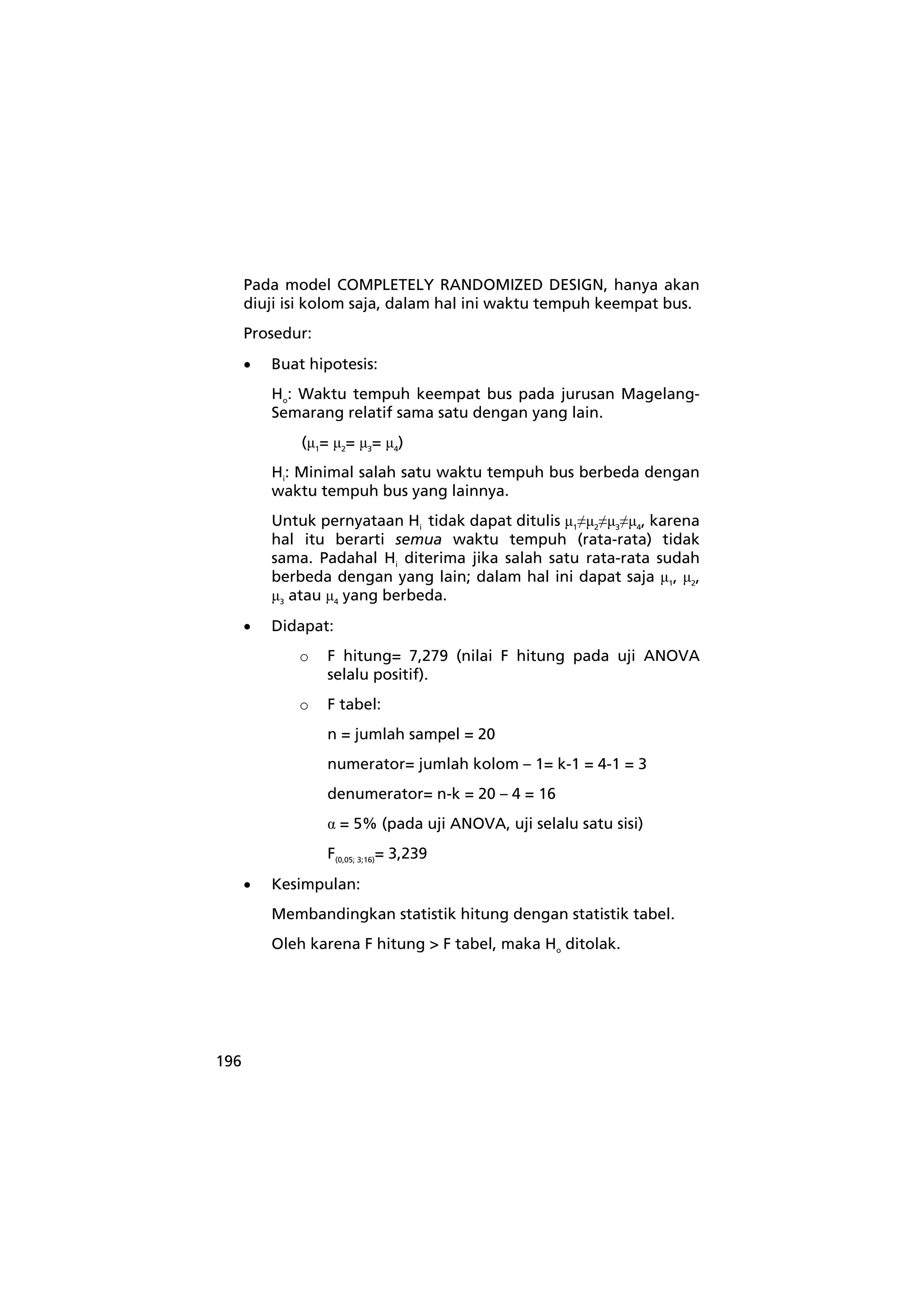 196 
Pada model COMPLETELY RANDOMIZED DESIGN, hanya akan 
diuji isi kolom saja, dalam hal ini waktu tempuh keempat bus. 
Prosedur: 
• Buat hipotesis: 
Ho: Waktu tempuh keempat bus pada jurusan Magelang- 
Semarang relatif sama satu dengan yang lain. 
(μ1= μ2= μ3= μ4) 
Hi: Minimal salah satu waktu tempuh bus berbeda dengan 
waktu tempuh bus yang lainnya. 
Untuk pernyataan Hi tidak dapat ditulis μ1≠μ2≠μ3≠μ4, karena 
hal itu berarti semua waktu tempuh (rata-rata) tidak 
sama. Padahal Hi diterima jika salah satu rata-rata sudah 
berbeda dengan yang lain; dalam hal ini dapat saja μ1, μ2, 
μ3 atau μ4 yang berbeda. 
• Didapat: 
o F hitung= 7,279 (nilai F hitung pada uji ANOVA 
selalu positif). 
o F tabel: 
n = jumlah sampel = 20 
numerator= jumlah kolom – 1= k-1 = 4-1 = 3 
denumerator= n-k = 20 – 4 = 16 
α = 5% (pada uji ANOVA, uji selalu satu sisi) 
F(0,05; 3;16)= 3,239 
• Kesimpulan: 
Membandingkan statistik hitung dengan statistik tabel. 
Oleh karena F hitung > F tabel, maka Ho ditolak. 
 