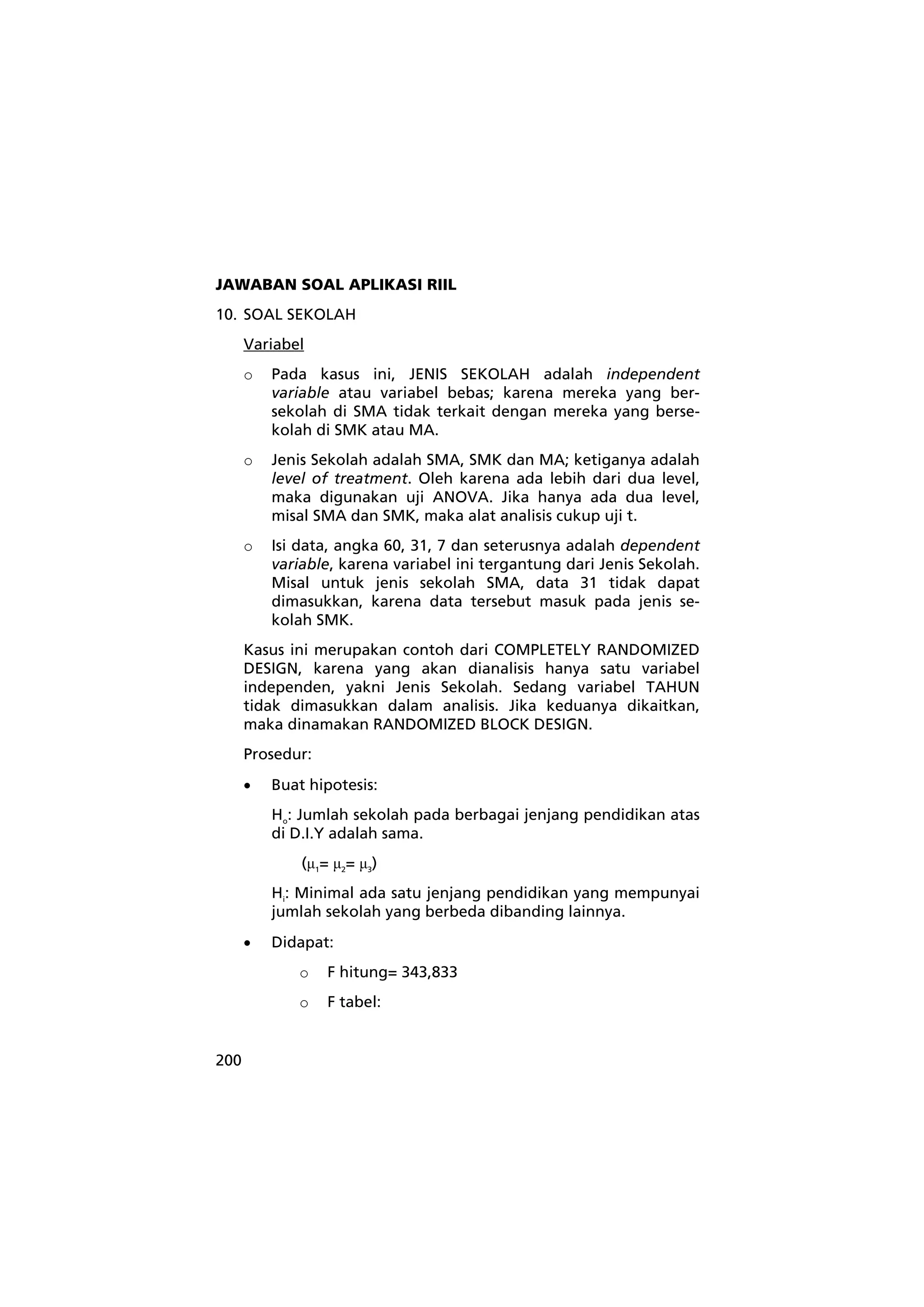 JAWABAN SOAL APLIKASI RIIL 
10. SOAL SEKOLAH 
200 
Variabel 
o Pada kasus ini, JENIS SEKOLAH adalah independent 
variable atau variabel bebas; karena mereka yang ber-sekolah 
di SMA tidak terkait dengan mereka yang berse-kolah 
di SMK atau MA. 
o Jenis Sekolah adalah SMA, SMK dan MA; ketiganya adalah 
level of treatment. Oleh karena ada lebih dari dua level, 
maka digunakan uji ANOVA. Jika hanya ada dua level, 
misal SMA dan SMK, maka alat analisis cukup uji t. 
o Isi data, angka 60, 31, 7 dan seterusnya adalah dependent 
variable, karena variabel ini tergantung dari Jenis Sekolah. 
Misal untuk jenis sekolah SMA, data 31 tidak dapat 
dimasukkan, karena data tersebut masuk pada jenis se-kolah 
SMK. 
Kasus ini merupakan contoh dari COMPLETELY RANDOMIZED 
DESIGN, karena yang akan dianalisis hanya satu variabel 
independen, yakni Jenis Sekolah. Sedang variabel TAHUN 
tidak dimasukkan dalam analisis. Jika keduanya dikaitkan, 
maka dinamakan RANDOMIZED BLOCK DESIGN. 
Prosedur: 
• Buat hipotesis: 
Ho: Jumlah sekolah pada berbagai jenjang pendidikan atas 
di D.I.Y adalah sama. 
(μ1= μ2= μ3) 
Hi: Minimal ada satu jenjang pendidikan yang mempunyai 
jumlah sekolah yang berbeda dibanding lainnya. 
• Didapat: 
o F hitung= 343,833 
o F tabel: 
 