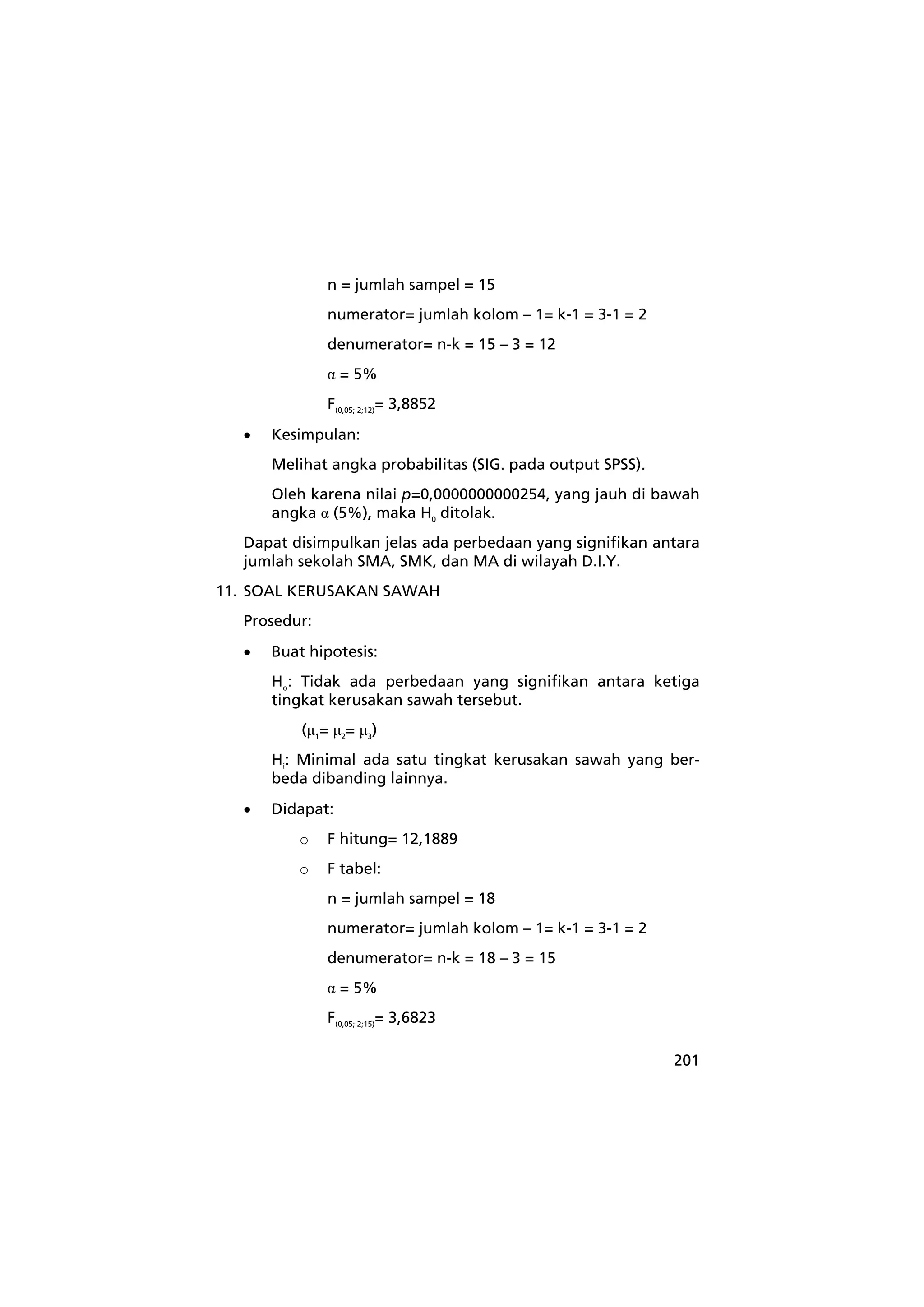 201 
n = jumlah sampel = 15 
numerator= jumlah kolom – 1= k-1 = 3-1 = 2 
denumerator= n-k = 15 – 3 = 12 
α = 5% 
F(0,05; 2;12)= 3,8852 
• Kesimpulan: 
Melihat angka probabilitas (SIG. pada output SPSS). 
Oleh karena nilai p=0,0000000000254, yang jauh di bawah 
angka α (5%), maka H0 ditolak. 
Dapat disimpulkan jelas ada perbedaan yang signifikan antara 
jumlah sekolah SMA, SMK, dan MA di wilayah D.I.Y. 
11. SOAL KERUSAKAN SAWAH 
Prosedur: 
• Buat hipotesis: 
Ho: Tidak ada perbedaan yang signifikan antara ketiga 
tingkat kerusakan sawah tersebut. 
(μ1= μ2= μ3) 
Hi: Minimal ada satu tingkat kerusakan sawah yang ber-beda 
dibanding lainnya. 
• Didapat: 
o F hitung= 12,1889 
o F tabel: 
n = jumlah sampel = 18 
numerator= jumlah kolom – 1= k-1 = 3-1 = 2 
denumerator= n-k = 18 – 3 = 15 
α = 5% 
F(0,05; 2;15)= 3,6823 
 