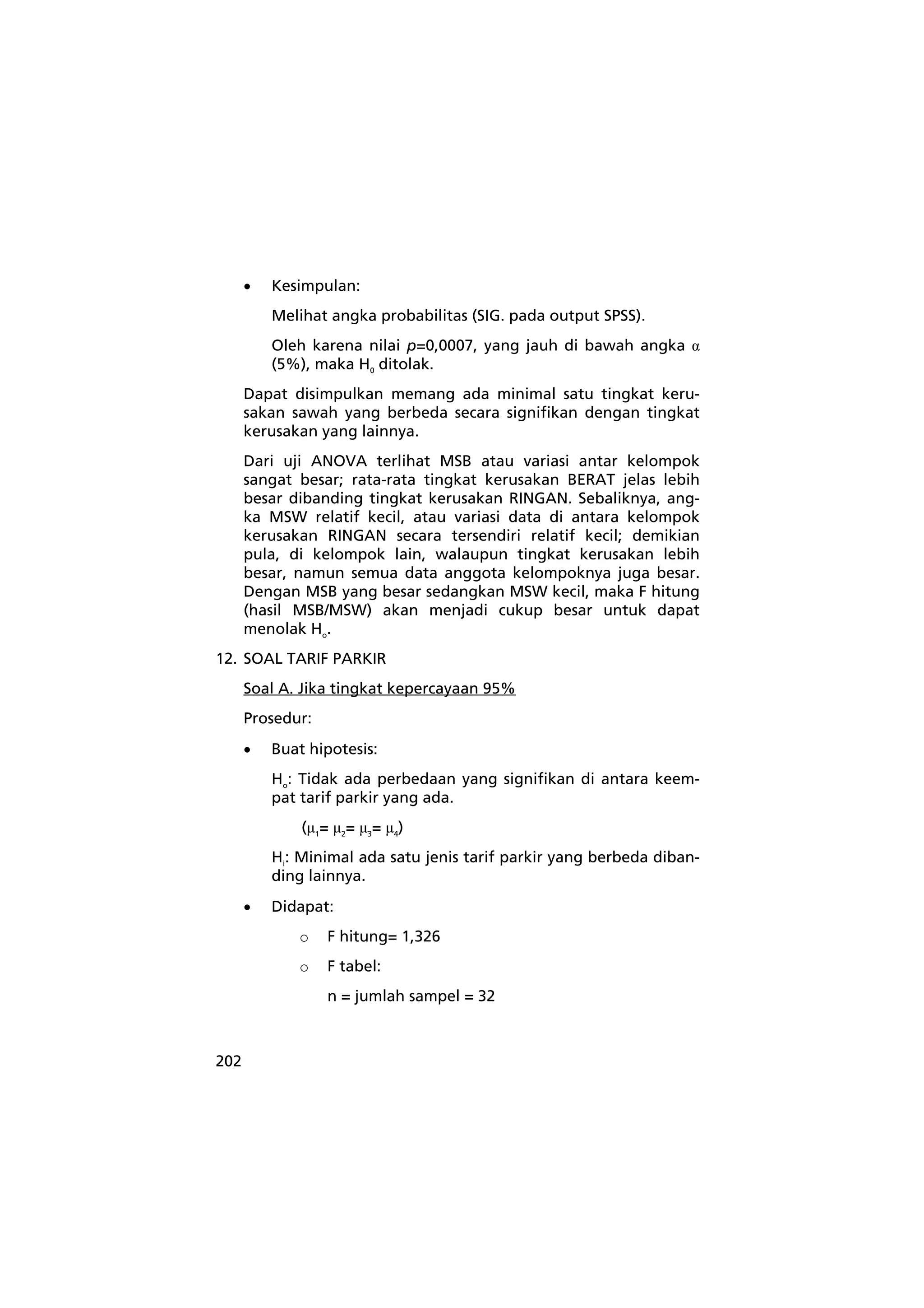 202 
• Kesimpulan: 
Melihat angka probabilitas (SIG. pada output SPSS). 
Oleh karena nilai p=0,0007, yang jauh di bawah angka α 
(5%), maka H0 ditolak. 
Dapat disimpulkan memang ada minimal satu tingkat keru-sakan 
sawah yang berbeda secara signifikan dengan tingkat 
kerusakan yang lainnya. 
Dari uji ANOVA terlihat MSB atau variasi antar kelompok 
sangat besar; rata-rata tingkat kerusakan BERAT jelas lebih 
besar dibanding tingkat kerusakan RINGAN. Sebaliknya, ang-ka 
MSW relatif kecil, atau variasi data di antara kelompok 
kerusakan RINGAN secara tersendiri relatif kecil; demikian 
pula, di kelompok lain, walaupun tingkat kerusakan lebih 
besar, namun semua data anggota kelompoknya juga besar. 
Dengan MSB yang besar sedangkan MSW kecil, maka F hitung 
(hasil MSB/MSW) akan menjadi cukup besar untuk dapat 
menolak Ho. 
12. SOAL TARIF PARKIR 
Soal A. Jika tingkat kepercayaan 95% 
Prosedur: 
• Buat hipotesis: 
Ho: Tidak ada perbedaan yang signifikan di antara keem-pat 
tarif parkir yang ada. 
(μ1= μ2= μ3= μ4) 
Hi: Minimal ada satu jenis tarif parkir yang berbeda diban-ding 
lainnya. 
• Didapat: 
o F hitung= 1,326 
o F tabel: 
n = jumlah sampel = 32 
 