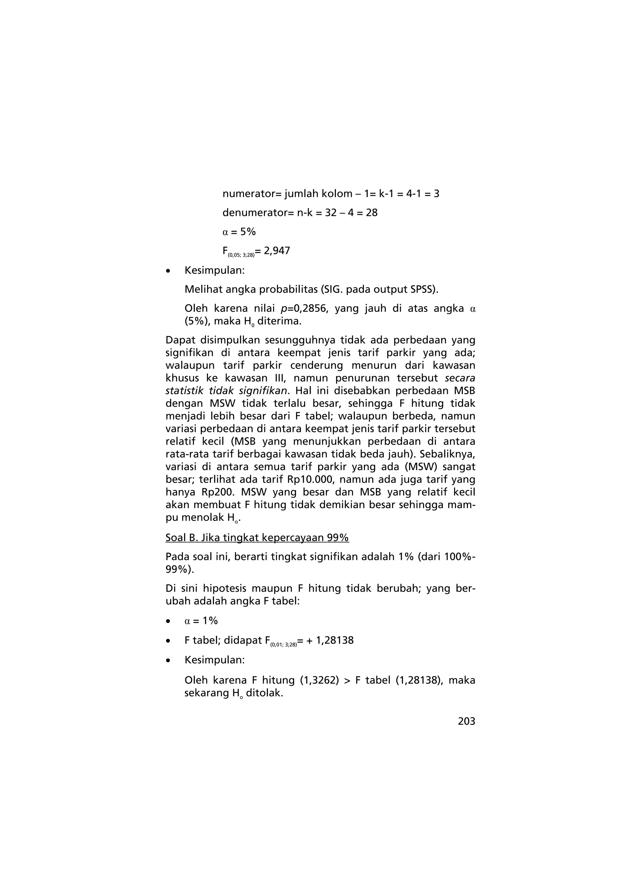 203 
numerator= jumlah kolom – 1= k-1 = 4-1 = 3 
denumerator= n-k = 32 – 4 = 28 
α = 5% 
F(0,05; 3;28)= 2,947 
• Kesimpulan: 
Melihat angka probabilitas (SIG. pada output SPSS). 
Oleh karena nilai p=0,2856, yang jauh di atas angka α 
(5%), maka H0 diterima. 
Dapat disimpulkan sesungguhnya tidak ada perbedaan yang 
signifikan di antara keempat jenis tarif parkir yang ada; 
walaupun tarif parkir cenderung menurun dari kawasan 
khusus ke kawasan III, namun penurunan tersebut secara 
statistik tidak signifikan. Hal ini disebabkan perbedaan MSB 
dengan MSW tidak terlalu besar, sehingga F hitung tidak 
menjadi lebih besar dari F tabel; walaupun berbeda, namun 
variasi perbedaan di antara keempat jenis tarif parkir tersebut 
relatif kecil (MSB yang menunjukkan perbedaan di antara 
rata-rata tarif berbagai kawasan tidak beda jauh). Sebaliknya, 
variasi di antara semua tarif parkir yang ada (MSW) sangat 
besar; terlihat ada tarif Rp10.000, namun ada juga tarif yang 
hanya Rp200. MSW yang besar dan MSB yang relatif kecil 
akan membuat F hitung tidak demikian besar sehingga mam-pu 
menolak Ho. 
Soal B. Jika tingkat kepercayaan 99% 
Pada soal ini, berarti tingkat signifikan adalah 1% (dari 100%- 
99%). 
Di sini hipotesis maupun F hitung tidak berubah; yang ber-ubah 
adalah angka F tabel: 
• α = 1% 
• F tabel; didapat F(0,01; 3;28)= + 1,28138 
• Kesimpulan: 
Oleh karena F hitung (1,3262) > F tabel (1,28138), maka 
sekarang Ho ditolak. 
 