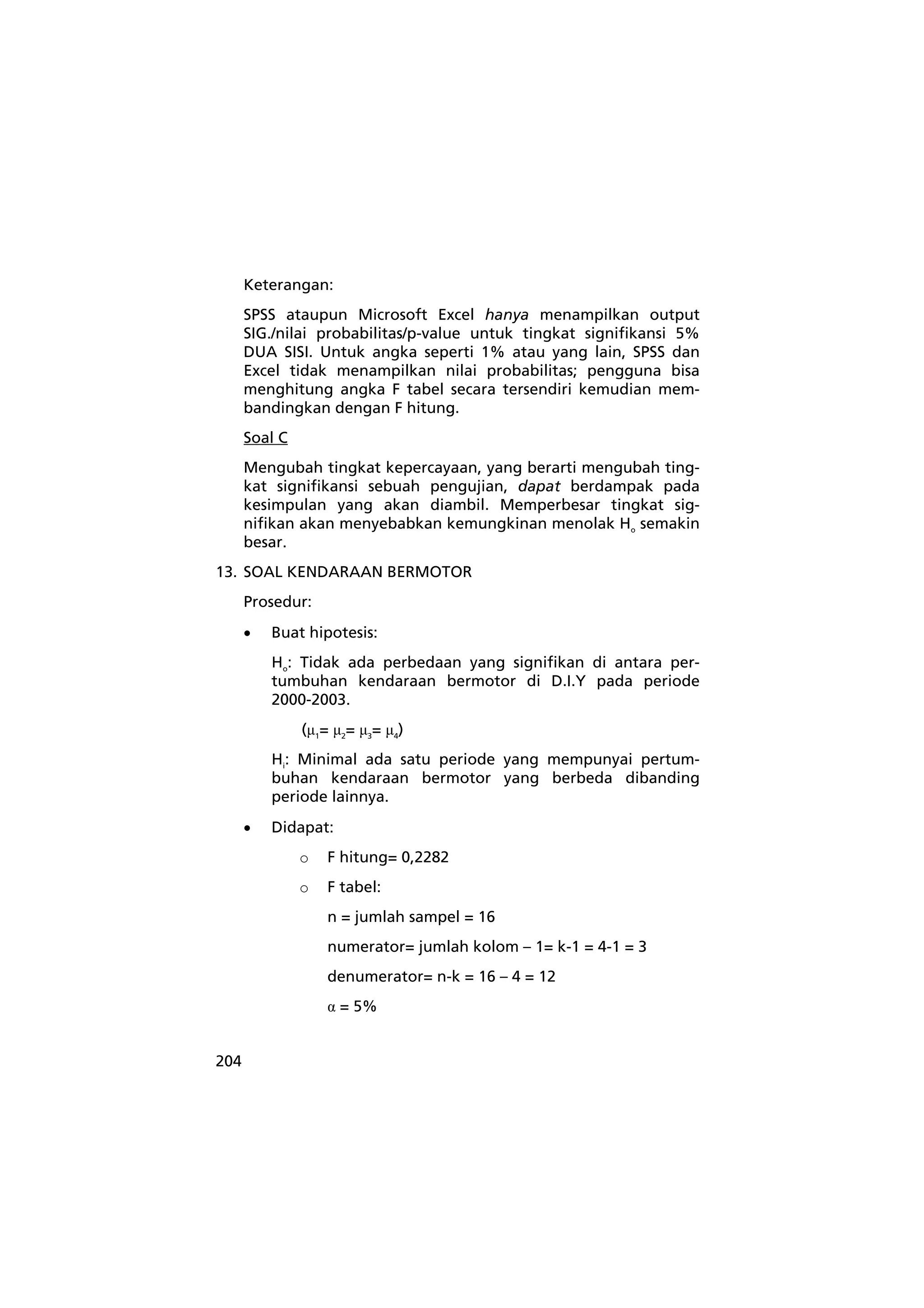 204 
Keterangan: 
SPSS ataupun Microsoft Excel hanya menampilkan output 
SIG./nilai probabilitas/p-value untuk tingkat signifikansi 5% 
DUA SISI. Untuk angka seperti 1% atau yang lain, SPSS dan 
Excel tidak menampilkan nilai probabilitas; pengguna bisa 
menghitung angka F tabel secara tersendiri kemudian mem-bandingkan 
dengan F hitung. 
Soal C 
Mengubah tingkat kepercayaan, yang berarti mengubah ting-kat 
signifikansi sebuah pengujian, dapat berdampak pada 
kesimpulan yang akan diambil. Memperbesar tingkat sig-nifikan 
akan menyebabkan kemungkinan menolak Ho semakin 
besar. 
13. SOAL KENDARAAN BERMOTOR 
Prosedur: 
• Buat hipotesis: 
Ho: Tidak ada perbedaan yang signifikan di antara per-tumbuhan 
kendaraan bermotor di D.I.Y pada periode 
2000-2003. 
(μ1= μ2= μ3= μ4) 
Hi: Minimal ada satu periode yang mempunyai pertum-buhan 
kendaraan bermotor yang berbeda dibanding 
periode lainnya. 
• Didapat: 
o F hitung= 0,2282 
o F tabel: 
n = jumlah sampel = 16 
numerator= jumlah kolom – 1= k-1 = 4-1 = 3 
denumerator= n-k = 16 – 4 = 12 
α = 5% 
 