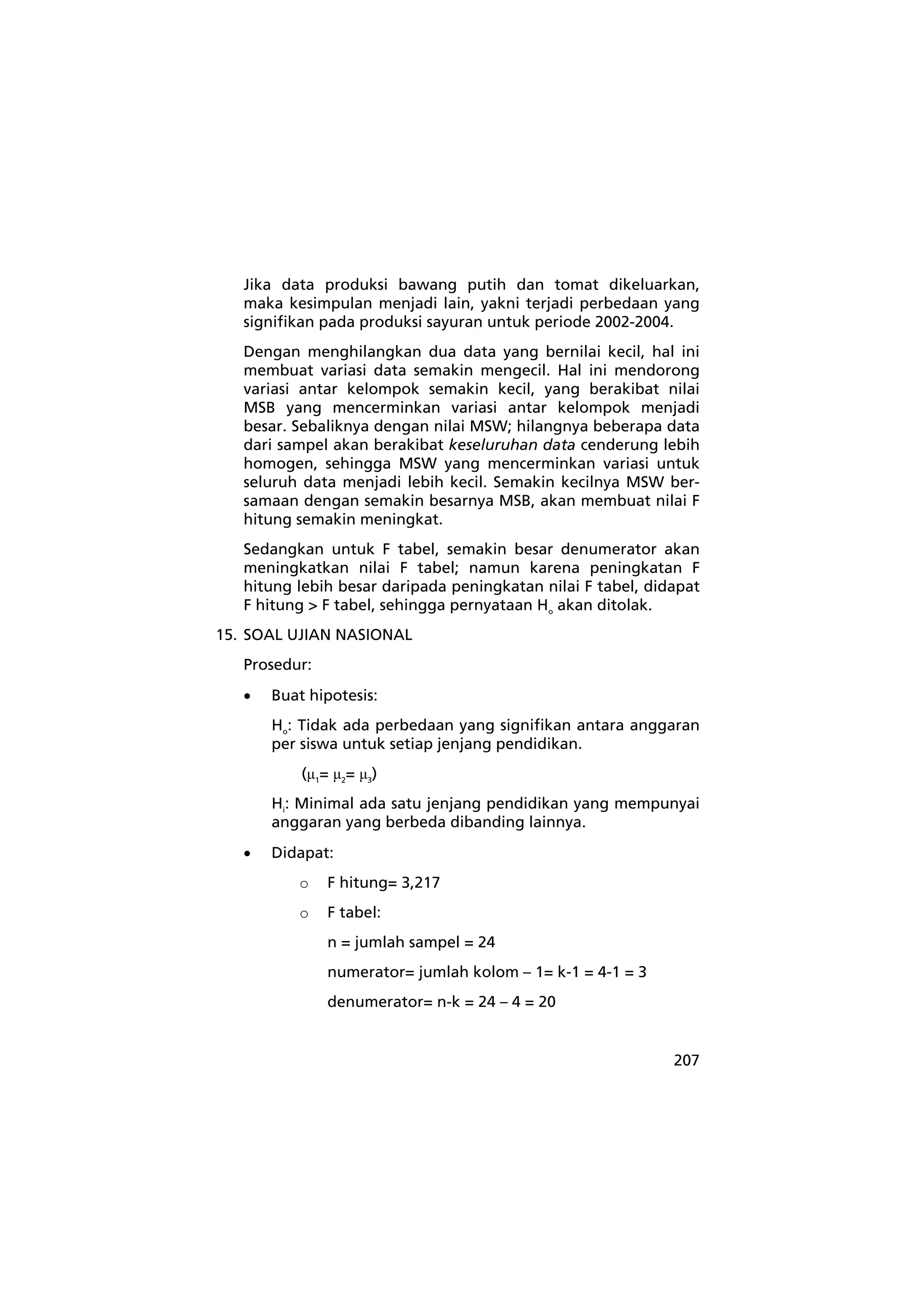 Jika data produksi bawang putih dan tomat dikeluarkan, 
maka kesimpulan menjadi lain, yakni terjadi perbedaan yang 
signifikan pada produksi sayuran untuk periode 2002-2004. 
Dengan menghilangkan dua data yang bernilai kecil, hal ini 
membuat variasi data semakin mengecil. Hal ini mendorong 
variasi antar kelompok semakin kecil, yang berakibat nilai 
MSB yang mencerminkan variasi antar kelompok menjadi 
besar. Sebaliknya dengan nilai MSW; hilangnya beberapa data 
dari sampel akan berakibat keseluruhan data cenderung lebih 
homogen, sehingga MSW yang mencerminkan variasi untuk 
seluruh data menjadi lebih kecil. Semakin kecilnya MSW ber-samaan 
dengan semakin besarnya MSB, akan membuat nilai F 
hitung semakin meningkat. 
Sedangkan untuk F tabel, semakin besar denumerator akan 
meningkatkan nilai F tabel; namun karena peningkatan F 
hitung lebih besar daripada peningkatan nilai F tabel, didapat 
F hitung > F tabel, sehingga pernyataan Ho akan ditolak. 
207 
15. SOAL UJIAN NASIONAL 
Prosedur: 
• Buat hipotesis: 
Ho: Tidak ada perbedaan yang signifikan antara anggaran 
per siswa untuk setiap jenjang pendidikan. 
(μ1= μ2= μ3) 
Hi: Minimal ada satu jenjang pendidikan yang mempunyai 
anggaran yang berbeda dibanding lainnya. 
• Didapat: 
o F hitung= 3,217 
o F tabel: 
n = jumlah sampel = 24 
numerator= jumlah kolom – 1= k-1 = 4-1 = 3 
denumerator= n-k = 24 – 4 = 20 
 