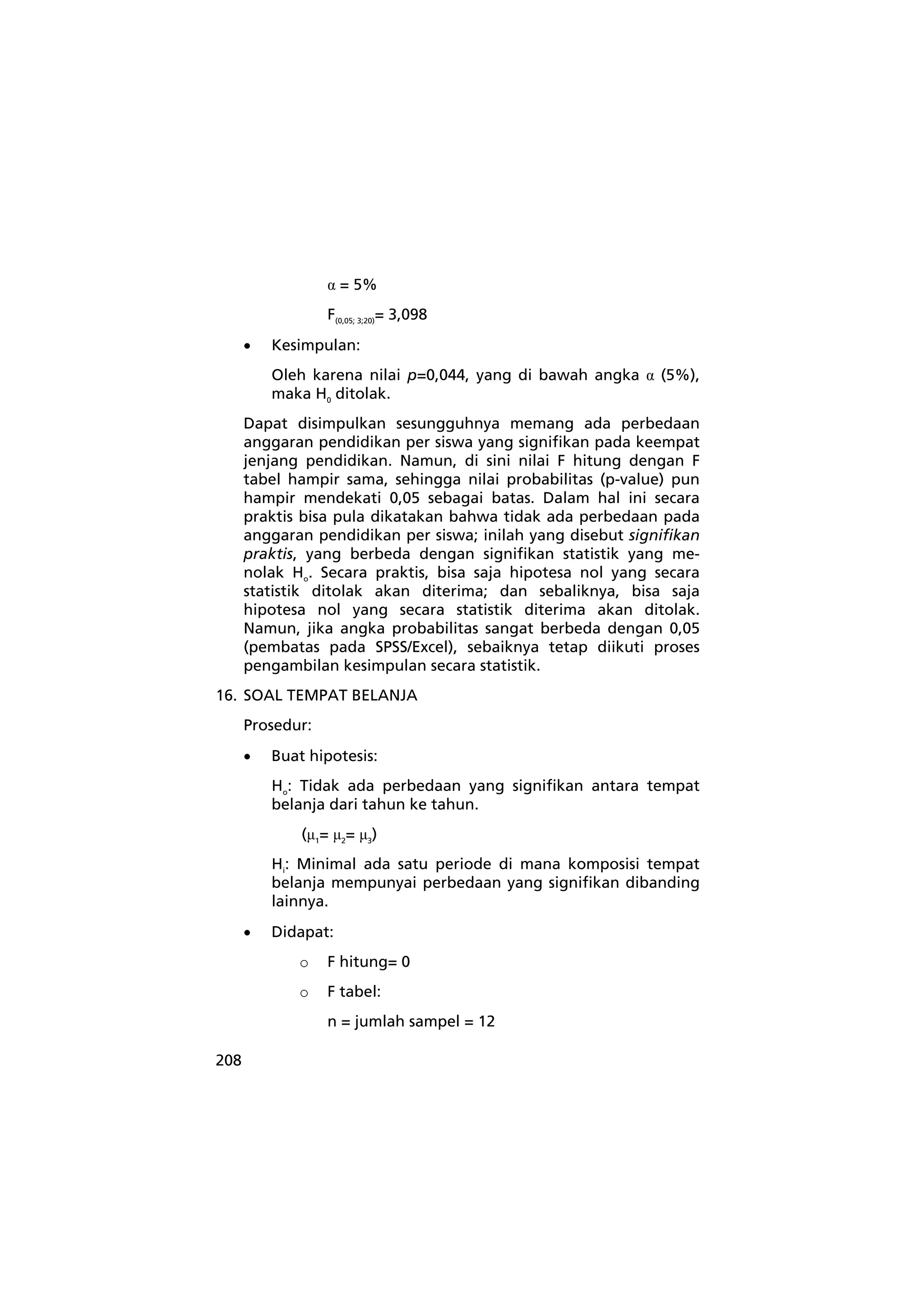 208 
α = 5% 
F(0,05; 3;20)= 3,098 
• Kesimpulan: 
Oleh karena nilai p=0,044, yang di bawah angka α (5%), 
maka H0 ditolak. 
Dapat disimpulkan sesungguhnya memang ada perbedaan 
anggaran pendidikan per siswa yang signifikan pada keempat 
jenjang pendidikan. Namun, di sini nilai F hitung dengan F 
tabel hampir sama, sehingga nilai probabilitas (p-value) pun 
hampir mendekati 0,05 sebagai batas. Dalam hal ini secara 
praktis bisa pula dikatakan bahwa tidak ada perbedaan pada 
anggaran pendidikan per siswa; inilah yang disebut signifikan 
praktis, yang berbeda dengan signifikan statistik yang me-nolak 
Ho. Secara praktis, bisa saja hipotesa nol yang secara 
statistik ditolak akan diterima; dan sebaliknya, bisa saja 
hipotesa nol yang secara statistik diterima akan ditolak. 
Namun, jika angka probabilitas sangat berbeda dengan 0,05 
(pembatas pada SPSS/Excel), sebaiknya tetap diikuti proses 
pengambilan kesimpulan secara statistik. 
16. SOAL TEMPAT BELANJA 
Prosedur: 
• Buat hipotesis: 
Ho: Tidak ada perbedaan yang signifikan antara tempat 
belanja dari tahun ke tahun. 
(μ1= μ2= μ3) 
Hi: Minimal ada satu periode di mana komposisi tempat 
belanja mempunyai perbedaan yang signifikan dibanding 
lainnya. 
• Didapat: 
o F hitung= 0 
o F tabel: 
n = jumlah sampel = 12 
 