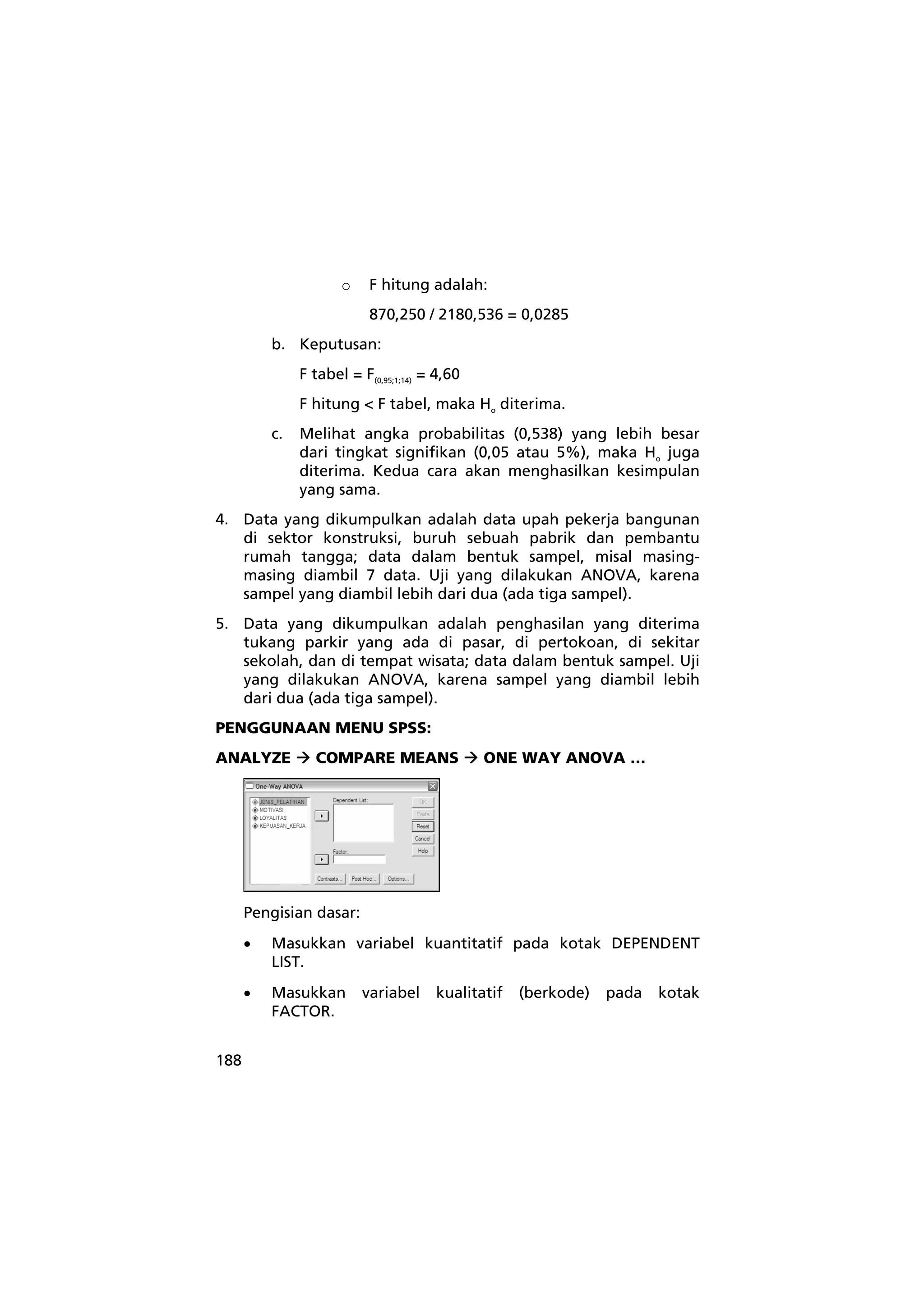 188 
o F hitung adalah: 
870,250 / 2180,536 = 0,0285 
b. Keputusan: 
F tabel = F(0,95;1;14) = 4,60 
F hitung < F tabel, maka Ho diterima. 
c. Melihat angka probabilitas (0,538) yang lebih besar 
dari tingkat signifikan (0,05 atau 5%), maka Ho juga 
diterima. Kedua cara akan menghasilkan kesimpulan 
yang sama. 
4. Data yang dikumpulkan adalah data upah pekerja bangunan 
di sektor konstruksi, buruh sebuah pabrik dan pembantu 
rumah tangga; data dalam bentuk sampel, misal masing-masing 
diambil 7 data. Uji yang dilakukan ANOVA, karena 
sampel yang diambil lebih dari dua (ada tiga sampel). 
5. Data yang dikumpulkan adalah penghasilan yang diterima 
tukang parkir yang ada di pasar, di pertokoan, di sekitar 
sekolah, dan di tempat wisata; data dalam bentuk sampel. Uji 
yang dilakukan ANOVA, karena sampel yang diambil lebih 
dari dua (ada tiga sampel). 
PENGGUNAAN MENU SPSS: 
ANALYZE Æ COMPARE MEANS Æ ONE WAY ANOVA … 
Pengisian dasar: 
• Masukkan variabel kuantitatif pada kotak DEPENDENT 
LIST. 
• Masukkan variabel kualitatif (berkode) pada kotak 
FACTOR. 
 