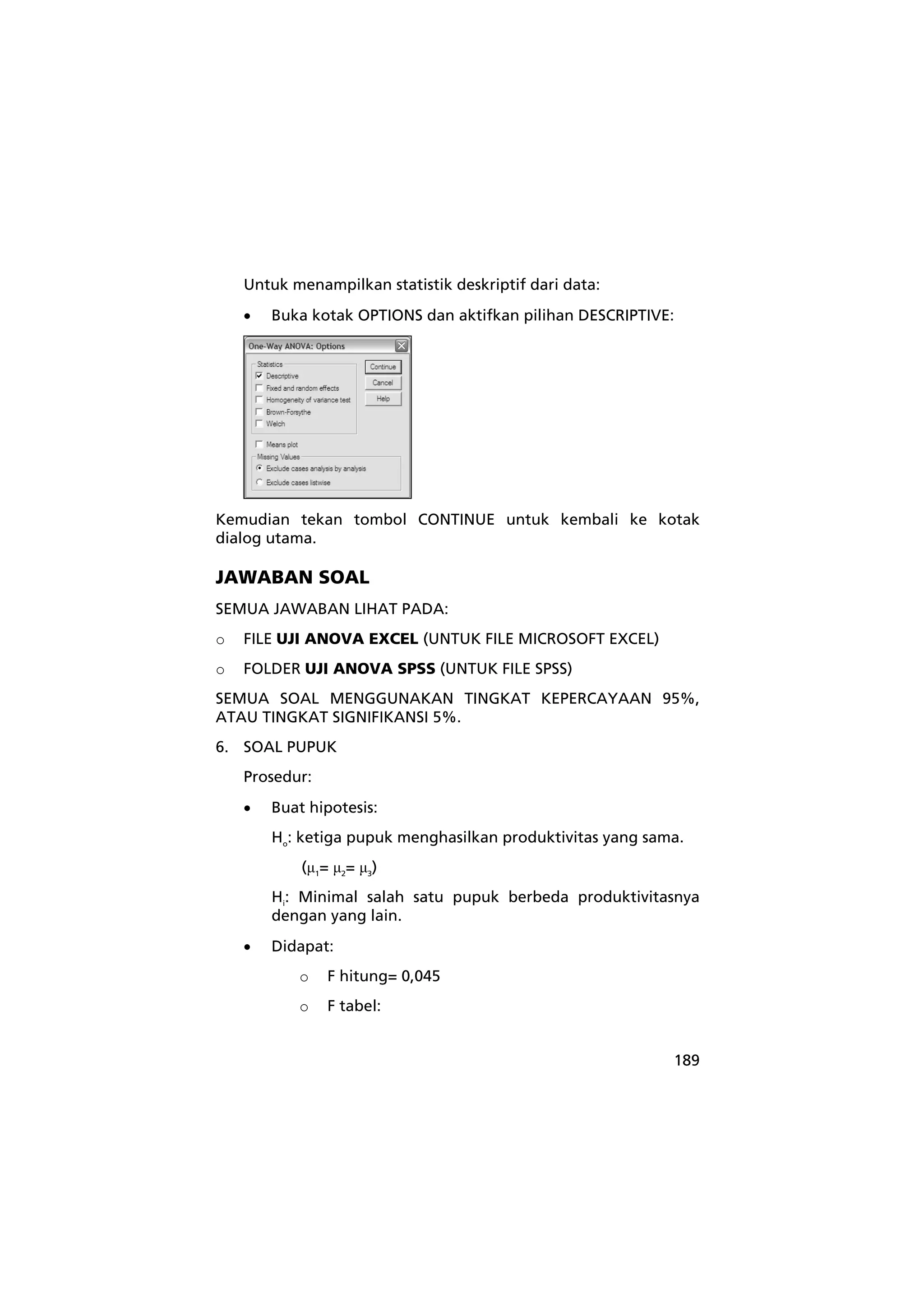 Untuk menampilkan statistik deskriptif dari data: 
• Buka kotak OPTIONS dan aktifkan pilihan DESCRIPTIVE: 
Kemudian tekan tombol CONTINUE untuk kembali ke kotak 
dialog utama. 
JAWABAN SOAL 
SEMUA JAWABAN LIHAT PADA: 
o FILE UJI ANOVA EXCEL (UNTUK FILE MICROSOFT EXCEL) 
o FOLDER UJI ANOVA SPSS (UNTUK FILE SPSS) 
SEMUA SOAL MENGGUNAKAN TINGKAT KEPERCAYAAN 95%, 
ATAU TINGKAT SIGNIFIKANSI 5%. 
6. SOAL PUPUK 
189 
Prosedur: 
• Buat hipotesis: 
Ho: ketiga pupuk menghasilkan produktivitas yang sama. 
(μ1= μ2= μ3) 
Hi: Minimal salah satu pupuk berbeda produktivitasnya 
dengan yang lain. 
• Didapat: 
o F hitung= 0,045 
o F tabel: 
 