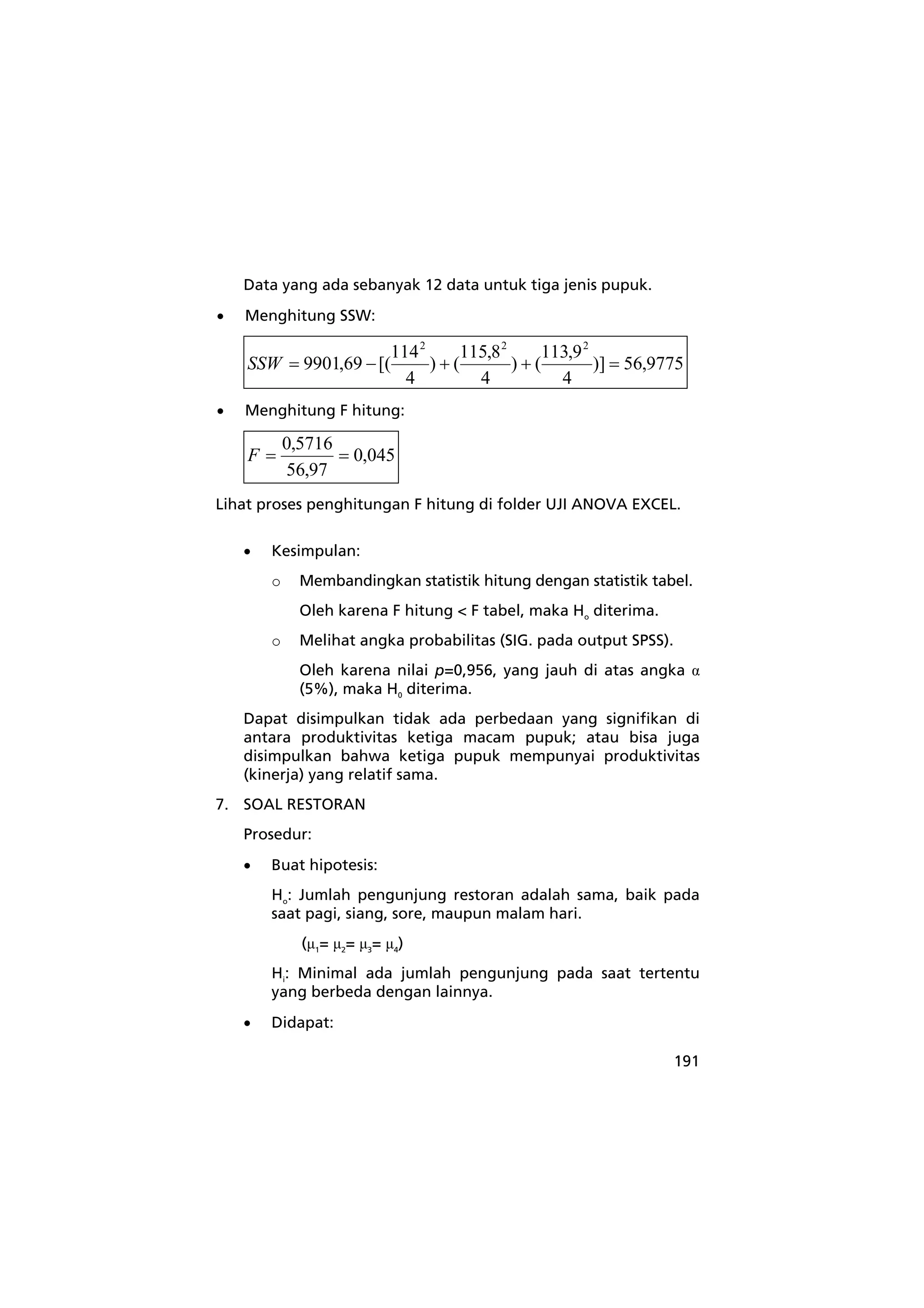 191 
Data yang ada sebanyak 12 data untuk tiga jenis pupuk. 
• Menghitung SSW: 
)] 56,9775 
) (113,9 
4 
) (115,8 
4 
4 
9901,69 [(114 
2 2 2 
SSW = − + + = 
• Menghitung F hitung: 
0,045 
F = 0,5716 = 
56,97 
Lihat proses penghitungan F hitung di folder UJI ANOVA EXCEL. 
• Kesimpulan: 
o Membandingkan statistik hitung dengan statistik tabel. 
Oleh karena F hitung < F tabel, maka Ho diterima. 
o Melihat angka probabilitas (SIG. pada output SPSS). 
Oleh karena nilai p=0,956, yang jauh di atas angka α 
(5%), maka H0 diterima. 
Dapat disimpulkan tidak ada perbedaan yang signifikan di 
antara produktivitas ketiga macam pupuk; atau bisa juga 
disimpulkan bahwa ketiga pupuk mempunyai produktivitas 
(kinerja) yang relatif sama. 
7. SOAL RESTORAN 
Prosedur: 
• Buat hipotesis: 
Ho: Jumlah pengunjung restoran adalah sama, baik pada 
saat pagi, siang, sore, maupun malam hari. 
(μ1= μ2= μ3= μ4) 
Hi: Minimal ada jumlah pengunjung pada saat tertentu 
yang berbeda dengan lainnya. 
• Didapat: 
 