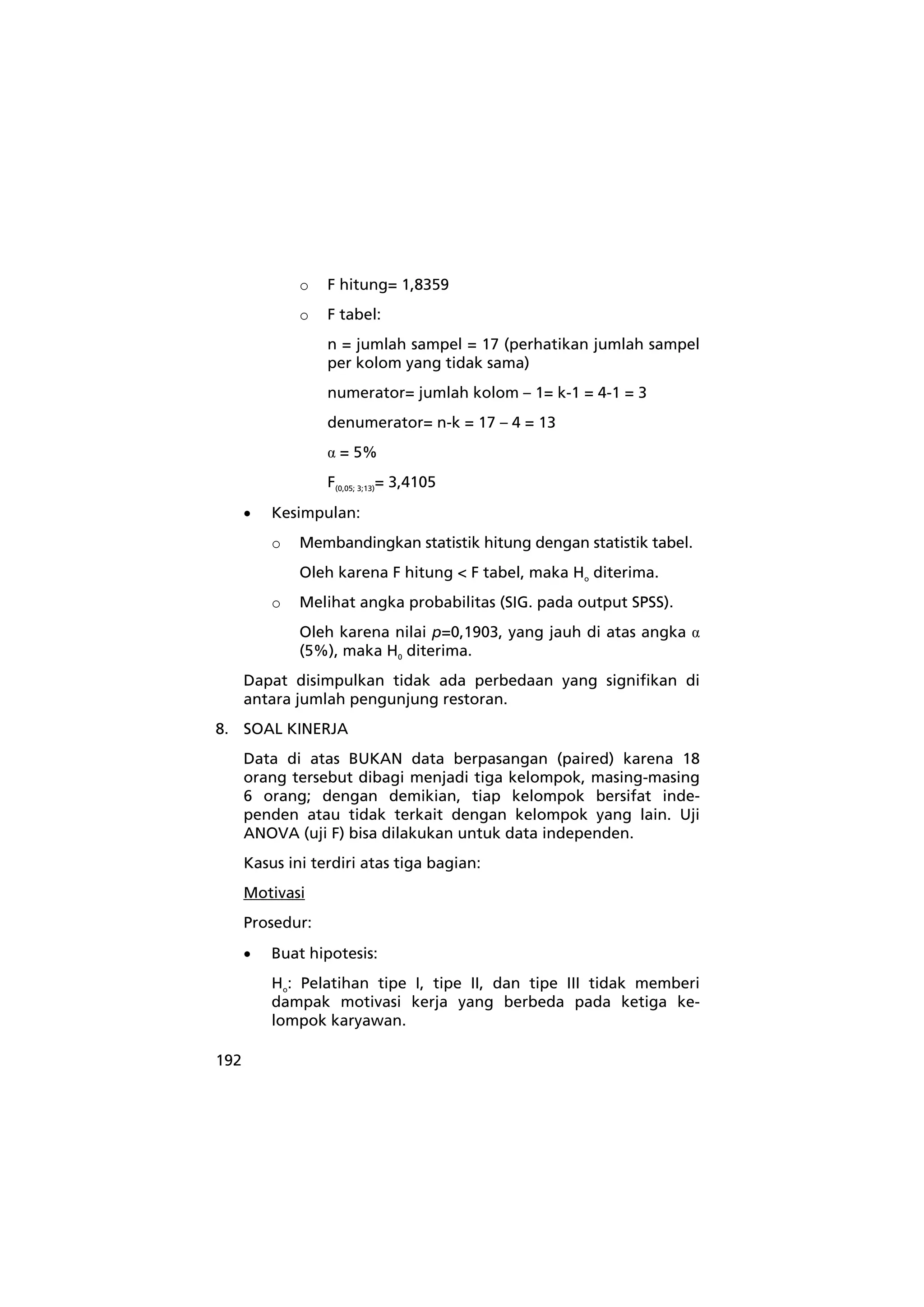 192 
o F hitung= 1,8359 
o F tabel: 
n = jumlah sampel = 17 (perhatikan jumlah sampel 
per kolom yang tidak sama) 
numerator= jumlah kolom – 1= k-1 = 4-1 = 3 
denumerator= n-k = 17 – 4 = 13 
α = 5% 
F(0,05; 3;13)= 3,4105 
• Kesimpulan: 
o Membandingkan statistik hitung dengan statistik tabel. 
Oleh karena F hitung < F tabel, maka Ho diterima. 
o Melihat angka probabilitas (SIG. pada output SPSS). 
Oleh karena nilai p=0,1903, yang jauh di atas angka α 
(5%), maka H0 diterima. 
Dapat disimpulkan tidak ada perbedaan yang signifikan di 
antara jumlah pengunjung restoran. 
8. SOAL KINERJA 
Data di atas BUKAN data berpasangan (paired) karena 18 
orang tersebut dibagi menjadi tiga kelompok, masing-masing 
6 orang; dengan demikian, tiap kelompok bersifat inde-penden 
atau tidak terkait dengan kelompok yang lain. Uji 
ANOVA (uji F) bisa dilakukan untuk data independen. 
Kasus ini terdiri atas tiga bagian: 
Motivasi 
Prosedur: 
• Buat hipotesis: 
Ho: Pelatihan tipe I, tipe II, dan tipe III tidak memberi 
dampak motivasi kerja yang berbeda pada ketiga ke-lompok 
karyawan. 
 
