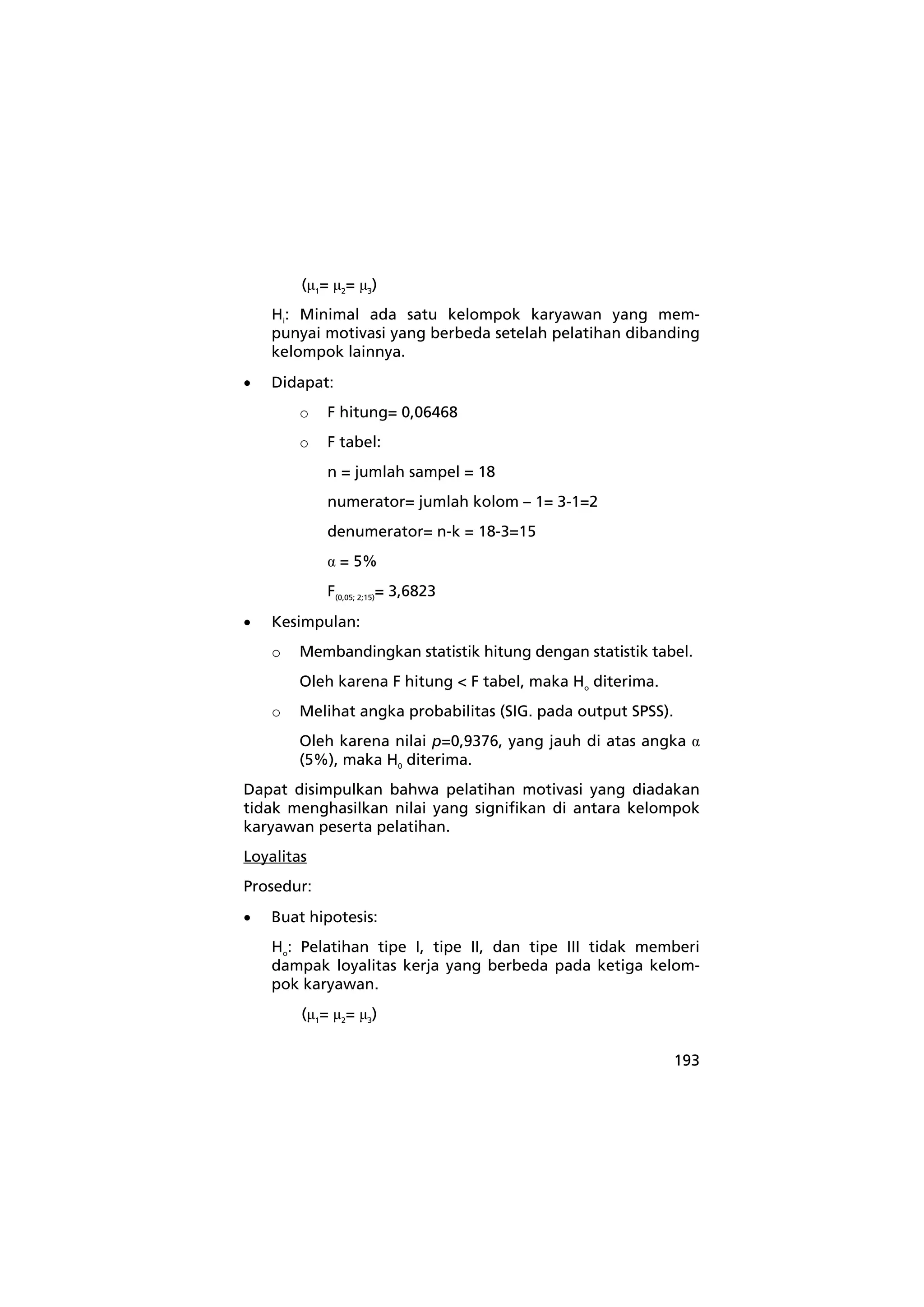 193 
(μ1= μ2= μ3) 
Hi: Minimal ada satu kelompok karyawan yang mem-punyai 
motivasi yang berbeda setelah pelatihan dibanding 
kelompok lainnya. 
• Didapat: 
o F hitung= 0,06468 
o F tabel: 
n = jumlah sampel = 18 
numerator= jumlah kolom – 1= 3-1=2 
denumerator= n-k = 18-3=15 
α = 5% 
F(0,05; 2;15)= 3,6823 
• Kesimpulan: 
o Membandingkan statistik hitung dengan statistik tabel. 
Oleh karena F hitung < F tabel, maka Ho diterima. 
o Melihat angka probabilitas (SIG. pada output SPSS). 
Oleh karena nilai p=0,9376, yang jauh di atas angka α 
(5%), maka H0 diterima. 
Dapat disimpulkan bahwa pelatihan motivasi yang diadakan 
tidak menghasilkan nilai yang signifikan di antara kelompok 
karyawan peserta pelatihan. 
Loyalitas 
Prosedur: 
• Buat hipotesis: 
Ho: Pelatihan tipe I, tipe II, dan tipe III tidak memberi 
dampak loyalitas kerja yang berbeda pada ketiga kelom-pok 
karyawan. 
(μ1= μ2= μ3) 
 