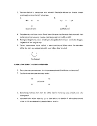 3. Senyawa berikut ini mempunyai atom asimetri. Gambarlah secara tiga dimensi proses
      terjadinya inversi dan berilah keterangan.
      a.                                                 b.
              H3C      N        Cl                                 H3C     C     C2H5


                       H                                                   H
              klorometil amin                                      butil karbanion


   4. Sebutkan penggolongan gugus fungsi yang berperan ganda pada cincin aromatik dan
      berilah contoh senyawanya (masing-masing golongan minimal 3 contoh).
   5. Terangkan bagaimana proses terjadinya ikatan pada atom nitrogen baik ikatan tunggal,
      rangkap dua, dan rangkap tiga.
   6. Carilah gugus-gugus fungsi berikut ini yang membentuk bidang datar dan sebutkan
      orbital dan atom apa saja yang terletak pada bidang datar tersebut.




                       Fenil asetat


UJIAN AKHIR SEMESTER GENAP 1998/1999


   1. Terangkan mengapa senyawa siklopropana sangat reaktif dan ikatan mudah putus?
   2. Gambarlah secara ruang senyawa berikut.

                       Cl                       Cl
                                C=C=C=C
                       H                        H




   3. Sebutkan (tunjukkan) atom-atom dan orbital elektron mana saja yang terletak pada satu
      bidang datar.
   4. Sebutkan nama ikatan apa saja ( a-e) pada struktur di bawah ini dan overlap antara
      orbital hibrida apa saja sehingga terjadi ikatan tersebut.
 