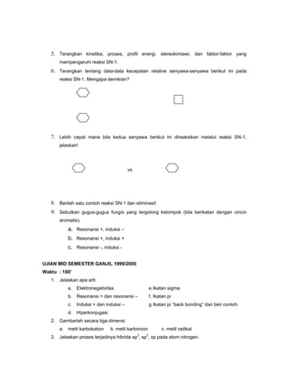 5. Terangkan kinetika, proses, profil energi, stereokimiawi, dan faktor-faktor yang
       mampengaruhi reaksi SN-1.
   6. Terangkan tentang data-data kecepatan relative senyawa-senyawa berikut ini pada
       reaksi SN-1. Mengapa demikian?




   7. Lebih cepat mana bila kedua senyawa berikut ini direaksikan melalui reaksi SN-1,
       jelaskan!




                                          vs




   8. Berilah satu contoh reaksi SN-1 dan eliminasi!
   9. Sebutkan gugus-gugus fungís yang tergolong kelompok (bila berikatan dengan cincin
       aromatis).
           a. Resonansi +, induksi –
           b. Resonansi +, induksi +
           c. Resonansi -, induksi -

UJIAN MID SEMESTER GANJIL 1999/2000
Waktu : 180’
   1. Jelaskan apa arti:
           a. Elektronegativitas                       e. Ikatan sigma
           b. Resonansi + dan resonansi –              f. Ikatan pi
           c.   Induksi + dan induksi –                g. Ikatan pi “back bonding” dan beri contoh.
           d. Hiperkonjugasi
   2. Gambarlah secara tiga dimensi:
       a. metil karbokation     b. metil karbonion           c. metil radikal
                                               3   2
   3. Jelaskan proses terjadinya hibrida sp , sp , sp pada atom nitrogen.
 