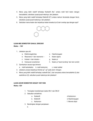 4. Mana yang lebih reaktif terhadap Nukleofil (Nu-) antara metil fenil keton dengan
       benzaldehid, sebutkan pusat-pusat reksinya, dan jelaskan.
   5. Mana yang lebih reaktif terhadap Elektrofil (E+) antara natrium fenoksida dengan fenol,
       sebutkan pusat-pusat reaksinya, dan jelaskan.
   6. Sebutkan nama ikatan dan terjadinya ikatan tersebut (a-f) dari overlap apa dengan apa?




UJIAN MID SEMESTER GANJIL 2000/2001
Waktu : 150’


   1. Jelaskan apa arti:
           a. Elektronegativitas                      e. Hiperkonjugasi
           b. Resonansi + dan resonansi –             f.   Ikatan sigma
           c.   Induksi + dan induksi –               g. Ikatan pi
           d. Campuran enantiomer                     h. Ikatan pi “back bonding” dan beri contoh
   2. Gambarkan secara tiga dimensi:
       a. metil karbokation      b. metil karbonion        c. metal radikal
                                             3    2
   3. Jelaskan proses terjadinya hibrida sp , sp pada atom nitrogen.
   4. Mana yang lebih reaktif terhadap nukleofil (Nu+) dari senyawa antara benzaldehid (I) dan
       asetofenon (II), sebutkan pusat reaksinya dan jelaskan!




UJIAN AKHIR SEMESTER GENAP 1997/1998
Waktu :120’


                1. Terangkan karakterisasi reaksi SN-1 dan SN-2!
                2. Sebutkan arti/definisi:
                           a. Nukleofil                                        d. Karbonium
                           b. Elektrofil                                       e. Hiperkonjugasi
                           c.   Karbonion                                      f. Momen dipol
                3. Bandingkan dengan penjelasan.
                   a.
 