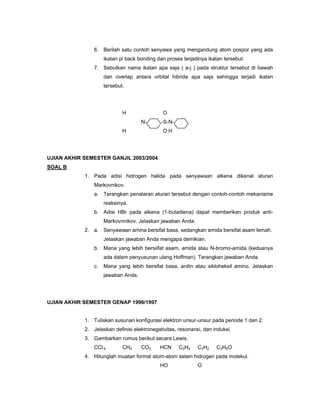 6. Berilah satu contoh senyawa yang mengandung atom pospor yang ada
                     ikatan pi back bonding dan proses terjadinya ikatan tersebut.
                7. Sebutkan nama ikatan apa saja ( a-j ) pada struktur tersebut di bawah
                     dan overlap antara orbital hibrida apa saja sehingga terjadi ikatan
                     tersebut.




                             H                O
                                     N-       -S-N-
                             H                OH




UJIAN AKHIR SEMESTER GANJIL 2003/2004
SOAL B
            1. Pada adisi hidrogen halida pada senyawaan alkena dikenal aturan
                Markovnikov.
                a. Terangkan penalaran aturan tersebut dengan contoh-contoh mekanisme
                     reaksinya.
                b. Adisi HBr pada alkena (1-butadiena) dapat memberikan produk anti-
                     Markovnnikov. Jelaskan jawaban Anda.
            2. a. Senyawaan amina bersifat basa, sedangkan amida bersifat asam lemah.
                     Jelaskan jawaban Anda mengapa demikian.
                b. Mana yang lebih bersiifat asam, amida atau N-bromo-amida (keduanya
                     ada dalam penyusunan ulang Hoffman). Terangkan jawaban Anda.
                c.   Mana yang lebih bersifat basa, anilin atau sikloheksil amino. Jelaskan
                     jawaban Anda.




UJIAN AKHIR SEMESTER GENAP 1996/1997


            1. Tuliskan susunan konfigurasi elektron unsur-unsur pada periode 1 dan 2.
            2. Jelaskan definisi elektronegativitas, resonansi, dan induksi.
            3. Gambarkan rumus berikut secara Lewis.
                CCl 4        CH4     CO2     HCN      C2H4   C2H2    C2H6O
            4. Hitunglah muatan formal atom-atom selain hidrogen pada molekul.
                                             HO              O
 