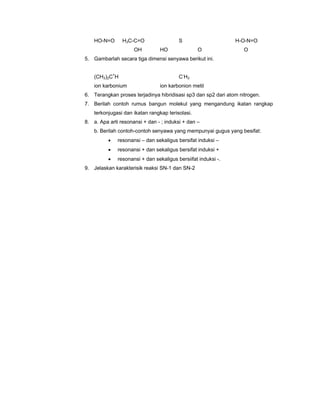 HO-N=O      H3C-C=O                  S                     H-O-N=O
                     OH         HO                O                O
5. Gambarlah secara tiga dimensi senyawa berikut ini.


    (CH3)2C+H                            C -H 3
    ion karbonium               ion karbonion metil
6. Terangkan proses terjadinya hibridisasi sp3 dan sp2 dari atom nitrogen.
7. Berilah contoh rumus bangun molekul yang mengandung ikatan rangkap
    terkonjugasi dan ikatan rangkap terisolasi.
8. a. Apa arti resonansi + dan - ; induksi + dan –
    b. Berilah contoh-contoh senyawa yang mempunyai gugus yang besifat:
          •   resonansi – dan sekaligus bersifat induksi –
          •   resonansi + dan sekaligus bersifat induksi +
          •   resonansi + dan sekaligus bersiifat induksi -.
9. Jelaskan karakterisik reaksi SN-1 dan SN-2
 