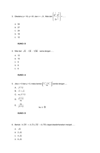 3. Diketahui p = 16, q = 81, dan r = 8 . Nilai dari










⋅
3
2
4
3
2
1
r3
qp
= … .
A. 54
B. 27
C. 24
D. 18
E. 12
KUNCI: D
4. Nilai dari 43
3686 ⋅⋅ sama dengan … .
A. 12
B. 10
C. 9
D. 8
E. 6
KUNCI: A
5. Jika x > 0 dan y > 0, maka bentuk
2
1
11
xy
yx





 + −−
senilai dengan ....
A. yx +
B. yx +
C. yxxy +
D.
xy
yx +
E.
yx
xy
+
KUNCI: D
6. Bentuk )18232(32243 −+ dapat disederhanakan menjadi … .
A. 6
B. 2 6
C. 4 6
D. 6 6
No. 5. D
 