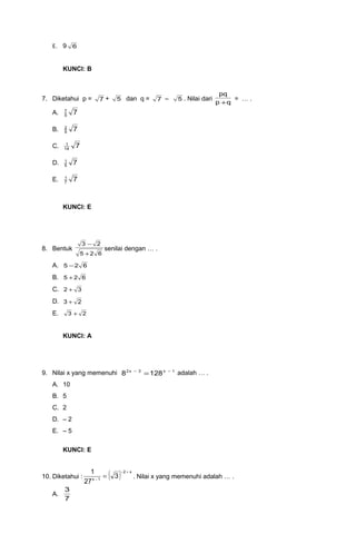 E. 9 6
KUNCI: B
7. Diketahui p = 7 + 5 dan q = 7 – 5 . Nilai dari
qp
pq
+
= … .
A. 75
7
B. 75
2
C. 714
1
D. 75
1
E. 77
1
KUNCI: E
8. Bentuk
625
23
+
−
senilai dengan … .
A. 625 −
B. 625 +
C. 32 +
D. 23 +
E. 23 +
KUNCI: A
9. Nilai x yang memenuhi 1x3x2
1288 −−
= adalah … .
A. 10
B. 5
C. 2
D. – 2
E. – 5
KUNCI: E
10. Diketahui : ( ) x2
1x
3
27
1 +−
−
= . Nilai x yang memenuhi adalah … .
A.
7
3
 