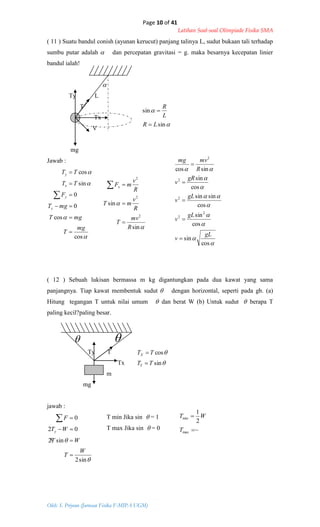 Page 10 of 41
Latihan Soal-soal Olimpiade Fisika SMA
Oleh: S. Priyono (Jurusan Fisika F-MIPA UGM)


sin
sin
LR
L
R




sin
sin
2
2
2
R
mv
T
R
v
mT
R
v
mFx







cos
cos
0
0
sin
cos
mg
T
mgT
mgT
F
TT
TT
y
y
x
y
















cos
sin
cos
sin
cos
sinsin
cos
sin
sincos
2
2
2
2
2
gL
v
gL
v
gL
v
gR
v
R
mvmg







sin
cos
TT
TT
Y
X


~
2
1
max
min


T
WT


sin2
sin2
02
0
W
T
WT
WT
F
y




( 11 ) Suatu bandul conish (ayunan kerucut) panjang talinya L, sudut bukaan tali terhadap
sumbu putar adalah  dan percepatan gravitasi = g. maka besarnya kecepatan linier
bandul ialah!

Ty L
T
Tx
V
mg
Jawab :
( 12 ) Sebuah lukisan bermassa m kg digantungkan pada dua kawat yang sama
panjangnya. Tiap kawat membentuk sudut  dengan horizontal, seperti pada gb. (a)
Hitung tegangan T untuk nilai umum  dan berat W (b) Untuk sudut  berapa T
paling kecil?paling besar.
 
Ty T
Tx
m
mg
jawab :
T min Jika sin  = 1
T max Jika sin  = 0
s
 
