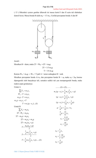 Page 11 of 41
Latihan Soal-soal Olimpiade Fisika SMA
Oleh: S. Priyono (Jurusan Fisika F-MIPA UGM)
)1)....(( AA
AAA
AAA
AAA
AAA
agmT
Tamgm
amTgm
amTW
amF





)2)......(
2
1
(
6
1
2
)
2
1
(
3
1
2
)(
)(2
2
2
2
gamT
gam
T
gam
T
gamT
gmamT
amgmT
amWT
amF
AA
AA
BB
BB
BBB
BBB
BBB
BBB










ga
ga
ag
aagg
gaag
gaag
gamagm
A
A
A
AA
AA
AA
AAAA
13
10
13.6
12.5
12
13
6
5
12
1
6
1
)
6
1
12
1
()(
)
2
1
(
6
1
)(
)
2
1
(
6
1
)(
).........2()1(..........








ga
ga
aa
B
B
AB
13
5
13
10
.
2
1
2
1



( 13 ) Diketahui system gambar dibawah ini massa katrol I dan II serta tali diabaikan
(katrol licin). Massa benda B ialah mB = 1/3 mA. Carilah percepatan benda A dan B!
T T
T
mA mB
WA WB
Jawab :
Misalkan B = diam, maka 2T = WB →2T = mBg
2T = 1/3 mAg
T = 1/6 mAg
Karena WA = mAg → WA > T jadi A = turun sedangkan B = naik
Misalkan percepatan benda A=aA dan percepatan benda B = aB maka aA= 2aB karena
dipengaruhi oleh banyaknya tali, semakin sedikit tali yan mempengaruhi benda, maka
makin cepat gerakannya
Untuk A
Untuk B
 