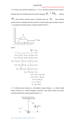 Page 12 of 41
Latihan Soal-soal Olimpiade Fisika SMA
Oleh: S. Priyono (Jurusan Fisika F-MIPA UGM)
)41(
4
)4(
)4(
4
4
3
2
3
10
3
2
)
3
5
(2
3
2
)
3
2
(2
)(2
)(
______
B
B
B
B
B
B
BB
BB
BB
BB
BL
kA
kA
kA
kAAA
AkAAA
AAAkA
AAAkAkA
AAAkAkA
AAAkAAkA
AABkBAkA
AABkBAkA
AABthdAgeslantaithdAges
AA
ga
gga
gag
gamgm
gmamgm
amgmgm
amgmgmgm
amgmgmgm
amgmgmmgm
amgmgmmgm
amgmgmmgm
amffF
amF
























( 14 ) Pada system gambar disamping mB = 2/3 mA. Koefisien gesekan kinetic benda A
terhadap lantai dan terhadap benda B memiliki hubungan BL kk  2 (dimana
Lk ialah koefisien gesekan benda A terhadap lantai dan Bk ialah koefisien
gesekan benda A terhadap benda B. jika benda A ditarik dengan gaya mendatar sebesar F
= mAg hingga tali menjadi tegang. Carilah percepatan benda A!
B
F = mAg
A
Jawab :
( 15 ) Sebuah peluru bermassa m1 ditembakkan dengan kelajuan v, ke dalam bandul
balistik bermassa m2. carilah ketinggian maksimum yang dicapai bandul jika peluru
menembus bandul dan muncul dengan kelajuan ½ v!
Q
hmax
vP = v
P
 