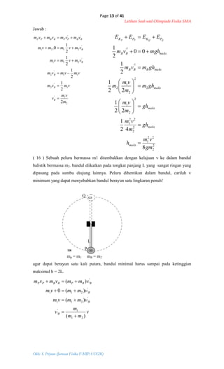Page 13 of 41
Latihan Soal-soal Olimpiade Fisika SMA
Oleh: S. Priyono (Jurusan Fisika F-MIPA UGM)
2
1'
1
'
2
11
'
2
'
211
'
2121
''
2
2
1
2
1
2
1
2
1
0.
m
vm
v
vmvm
vmvmvm
vmvmvm
vmvmmvm
vmvmvmvm
B
B
B
B
B
BBPPBBPP






2
2
22
1
2
2
22
1
2
2
1
2
2
2
1
2
'
'
8
42
1
22
1
22
1
2
1
00
2
1
2
2
gm
vm
h
gh
m
vm
gh
m
vm
ghm
m
vm
m
ghmvm
mghvm
EEEE
maks
maks
maks
maks
maksBBB
maksBB
PKPK QQPP

















v
mm
m
v
vmmvm
vmmvm
vmmvmvm
B
B
B
BBPBBPP
)(
)(
)(0
)(
21
1'
'
'
'211
'
'211
'
'





Jawab :
( 16 ) Sebuah peluru bermassa m1 ditembakkan dengan kelajuan v ke dalam bandul
balistik bermassa m2. bandul diikatkan pada tongkat panjang L yang sangat ringan yang
dipasang pada sumbu diujung lainnya. Peluru dihentikan dalam bandul, carilah v
minimum yang dapat menyebabkan bandul berayun satu lingkaran penuh!
Q
L
P
mp = m1 mB = m2
agar dapat berayun satu kali putara, bandul minimal harus sampai pada ketinggian
maksimal h = 2L.
 