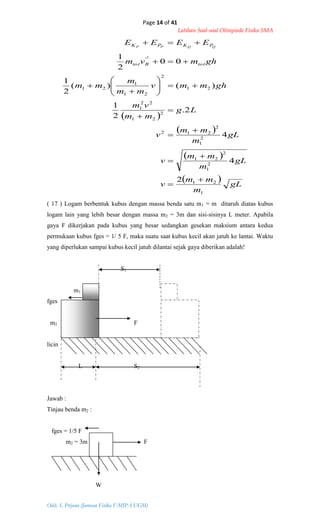 Page 14 of 41
Latihan Soal-soal Olimpiade Fisika SMA
Oleh: S. Priyono (Jurusan Fisika F-MIPA UGM)
 
 
 
  gL
m
mm
v
gL
m
mm
v
gL
m
mm
v
Lg
mm
vm
ghmmv
mm
m
mm
ghmvm
EEEE
totBtot
PKPK QQPP
1
21
2
1
2
21
2
1
2
212
2
21
22
1
21
2
21
1
21
'
2
4
4
2.
2
1
)()(
2
1
00
2
1 2


















( 17 ) Logam berbentuk kubus dengan massa benda satu m1 = m ditaruh diatas kubus
logam lain yang lebih besar dengan massa m2 = 3m dan sisi-sisinya L meter. Apabila
gaya F dikerjakan pada kubus yang besar sedangkan gesekan maksium antara kedua
permukaan kubus fges = 1/ 5 F, maka suatu saat kubus kecil akan jatuh ke lantai. Waktu
yang diperlukan sampai kubus kecil jatuh dilantai sejak gaya diberikan adalah!
S1
m1
fges
m2 F
licin
L S2
Jawab :
Tinjau benda m2 :
fges = 1/5 F
m2 = 3m F
W
 