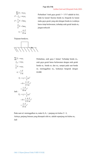 Page 15 of 41
Latihan Soal-soal Olimpiade Fisika SMA
Oleh: S. Priyono (Jurusan Fisika F-MIPA UGM)
m
F
a
maF
maFF
amfF
amF
ges
15
4
3
5
4
3
5
1
2
2
2
22
222





Tinjauan benda m1
f
m
F
a
amF
amf
amF
ges
5
1
5
1
1
11
11
111




Jadi :
2
2
2
22
2
2
2
11
15
2
15
4
2
1
0
2
1
10
1
5
1
2
1
0
2
1
t
m
F
t
m
F
tatvS
t
m
F
t
m
F
tatvS
o
o






Pada saat m1 meninggalkan m2 maka S2-S1 = panjang sisi kubus 2 = L
Artinya, panjang lintasan yang ditempuh oleh m1 adalah sepanjang sisi kubus m2
Jadi
Perhatikan! Arah gaya gesek f = 1/5 F adalah ke kiri,
tidak ke kanan! Karena benda m2 bergerak ke kanan
maka gaya gesek yang ada (dengan benda m1) arahnya
harus tetap berlawanan, terhadap arah gerak benda m2.
jangan terkecoh
Perhatikan, arah gaya f diatas! Terhadap benda m1,
arah gaya gesek harus berlawanan dengan arah gerak
benda m1. benda m1 dan m2, sampai pada saat benda
m1 meninggalkan m2, keduanya bergerak dengan
GLBB
 