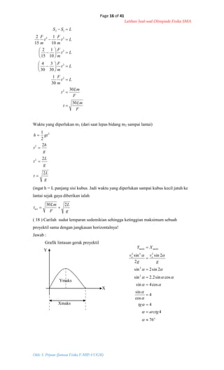 Page 16 of 41
Latihan Soal-soal Olimpiade Fisika SMA
Oleh: S. Priyono (Jurusan Fisika F-MIPA UGM)
o
oo
maksmaks
arctg
tg
g
v
g
v
XY
76
4
4
4
cos
sin
cos4sin
cossin2.2sin
2sin2sin
2sin
2
sin
2
2
222


















F
Lm
t
F
Lm
t
Lt
m
F
Lt
m
F
Lt
m
F
Lt
m
F
t
m
F
LSS
30
30
30
1
30
3
30
4
10
1
15
2
10
1
15
2
2
2
2
2
22
12



















Waktu yang diperlukan m1 (dari saat lepas bidang m2 sampai lantai)
g
L
t
g
L
t
g
h
t
gth
2
2
2
2
1
2
2
2




(ingat h = L panjang sisi kubus. Jadi waktu yang diperlukan sampai kubus kecil jatuh ke
lantai sejak gaya diberikan ialah
g
L
F
Lm
ttot
230

( 18 ) Carilah sudut lemparan sedemikian sehingga ketinggian maksimum sebuah
proyektil sama dengan jangkauan horizontalnya!
Jawab :
Grafik lintasan gerak proyektil
Y
Ymaks
X
Xmaks
 
