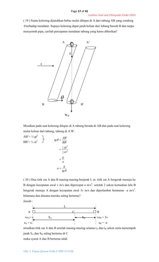 Page 17 of 41
Latihan Soal-soal Olimpiade Fisika SMA
Oleh: S. Priyono (Jurusan Fisika F-MIPA UGM)


tg
g
a
a
g
at
gt
BB
AB
tg




2
2
1
2
2
1
'
'
( 19 ) Suatu kelereng dijatuhkan bebas mulai dilepas di A dari tabung AB yang condong
 terhadap mendatar. Supaya kelereng dapat jatuh keluar dari lubang bawah B dan tanpa
menyentuh pipa, carilah percepatan mendatar tabung yang harus diberikan!
A A’
g
a

B B’
WB’
Misalkan pada saat kelereng dilepas di A tabung berada di AB dan pada saat kelereng
mulai keluar dari tabung, tabung di A’B’.
AB’= ½ gt2
BB’= ½ at2
( 20 ) Dua titik zat A dan B masing-masing berjarak L m. titik zat A bergerak menuju ke
B dengan kecepatan awal v m/s dan dipercepat a m/s2
. setelah 2 sekon kemudian lalu B
bergerak menuju A dengan kecepatan awal 3v m/s dan diperlambat beraturan –a m/s2
.
bilamana dan dimana mereka saling bertemu?
Jawab :
L
A C B
voA= v SA SB voB = 3v
aA = a aB = -a
misalkan titik zat A dan B setelah masing-masing selama tA dan tB sekon serta menempuh
jarak SA dan SB saling bertemu di C
maka syarat A dan B bertemu ialah
 