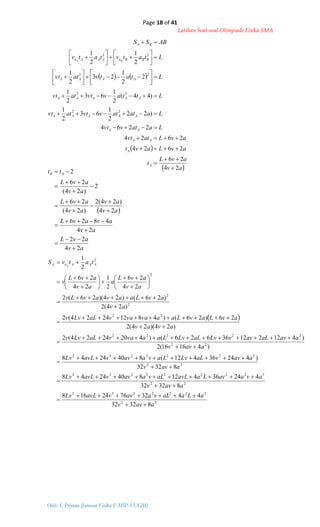 Page 18 of 41
Latihan Soal-soal Olimpiade Fisika SMA
Oleh: S. Priyono (Jurusan Fisika F-MIPA UGM)
   
 
 av
avL
t
avLavt
avLatvt
Laatvvt
Laatatvvtatvt
Lttavvtatvt
Ltatvatvt
Ltatvtatv
ABSS
A
A
AA
AA
AAAAA
AAAAA
AAAA
BBBoAAAo
BA
BA
24
26
2624
2624
2264
)22
2
1
63
2
1
)44(
2
1
63
2
1
2
2
1
23
2
1
2
1
2
1
22
22
22
22



























 
av
avL
av
avavL
av
av
av
avL
av
avL
tt AB
24
22
24
4826
24
)24(2
)24(
26
2
)24(
26
2

















 
22
3222232
22
322222232
22
2222232
22
22222
22
2
2
2
2
83232
44327624168
83232
424364128402448
83232
)42436412(8402448
)41616(2
)41221236626()4202424(2
)24)(24(2
26)26()48122424(2
)24(2
)26()24)(26(2
24
26
2
1
24
26
2
1
aavv
aLaaLvaavvavLLv
aavv
avaavLaavLaLvaavvavLLv
aavv
aavvaLLvLavaavvavLLv
aavv
aavaLavvLvaLLvLaavavaLLvv
avav
avLavLaavavavaLLvv
av
avLaavavLv
av
avL
a
av
avL
v
tatvS AAAoA A




































 