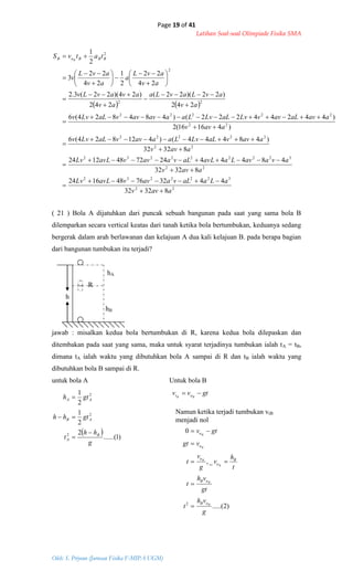 Page 19 of 41
Latihan Soal-soal Olimpiade Fisika SMA
Oleh: S. Priyono (Jurusan Fisika F-MIPA UGM)
   
22
3222232
22
322222232
22
22222
22
22222
22
2
2
83232
443276481624
83232
484442472481224
83232
)48444()412824(6
)41616(2
)44244222()484824(6
242
)22)(22(
242
)24)(22(3.2
24
22
2
1
24
22
3
2
1
aavv
aLaaLvaavvavLLv
aavv
avaavLaavLaLvaavvavLLv
aavv
aavvaLLvLaaavvaLLvv
aavv
aavaLavvLvaLLvLaaavavvaLLvv
av
avLavLa
av
avavLv
av
avL
a
av
avL
v
tatvS BBBoB B




































 
)1......(
2
2
1
2
1
2
2
2
g
hh
t
gthh
gth
B
A
AB
AA




gtvv BB ot 
( 21 ) Bola A dijatuhkan dari puncak sebuah bangunan pada saat yang sama bola B
dilemparkan secara vertical keatas dari tanah ketika bola bertumbukan, keduanya sedang
bergerak dalam arah berlawanan dan kelajuan A dua kali kelajuan B. pada berapa bagian
dari bangunan tumbukan itu terjadi?
hA
R
h
hB
jawab : misalkan kedua bola bertumbukan di R, karena kedua bola dilepaskan dan
ditembakan pada saat yang sama, maka untuk syarat terjadinya tumbukan ialah tA = tB,
dimana tA ialah waktu yang dibutuhkan bola A sampai di R dan tB ialah waktu yang
dibutuhkan bola B sampai di R.
untuk bola A Untuk bola B
Namun ketika terjadi tumbukan vtB
menjadi nol
)2.....(
_,
0
2
g
vh
t
gt
vh
t
t
h
v
g
v
t
vgt
gtv
B
B
B
B
B
B
oB
oB
B
o
o
o
o





 