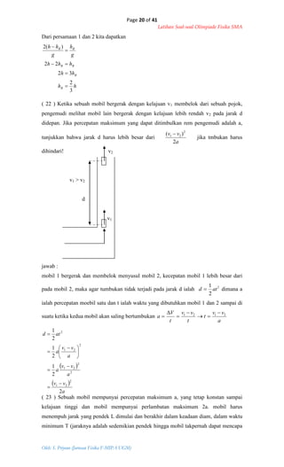 Page 20 of 41
Latihan Soal-soal Olimpiade Fisika SMA
Oleh: S. Priyono (Jurusan Fisika F-MIPA UGM)
hh
hh
hhh
g
h
g
hh
B
B
BB
BB
3
2
32
22
)(2





 
 
a
vv
a
vv
a
a
vv
a
atd
2
2
1
2
1
2
1
2
21
2
2
21
2
21
2









 


Dari persamaan 1 dan 2 kita dapatkan
( 22 ) Ketika sebuah mobil bergerak dengan kelajuan v1 membelok dari sebuah pojok,
pengemudi melihat mobil lain bergerak dengan kelajuan lebih rendah v2 pada jarak d
didepan. Jika percepatan maksimum yang dapat ditimbulkan rem pengemudi adalah a,
tunjukkan bahwa jarak d harus lebih besar dari
a
vv
2
)( 2
21 
jika tmbukan harus
dihindari! v2
v1 > v2
d
v1
jawab :
mobil 1 bergerak dan membelok menyusul mobil 2, kecepatan mobil 1 lebih besar dari
pada mobil 2, maka agar tumbukan tidak terjadi pada jarak d ialah 2
2
1
atd  dimana a
ialah percepatan moebil satu dan t ialah waktu yang dibutuhkan mobil 1 dan 2 sampai di
suatu ketika kedua mobil akan saling bertumbukan
a
vv
t
t
vv
t
V
a 2121 





( 23 ) Sebuah mobil mempunyai percepatan maksimum a, yang tetap konstan sampai
kelajuan tinggi dan mobil mempunyai perlambatan maksimum 2a. mobil harus
menempuh jarak yang pendek L dimulai dan berakhir dalam keadaan diam, dalam waktu
minimum T (jaraknya adalah sedemikian pendek hingga mobil takpernah dapat mencapa
 