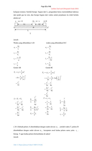 Page 21 of 41
Latihan Soal-soal Olimpiade Fisika SMA
Oleh: S. Priyono (Jurusan Fisika F-MIPA UGM)
a
v
t
a
v
t
a
v
t
t
v
a







1
1
1
1
1
1
0
a
v
a
v
a
attvS o
2
2
1
0
2
1
2
2
2
11









a
v
t
a
v
t
a
v
t
t
v
a
2
2
0
2
2
2
2
2
2








 
a
v
a
v
a
v
a
v
a
v
a
v
a
a
v
v
tatvS o
4
44
2
42
2
2
2
1
2
2
1
2
22
22
2
2
2222











a
v
a
v
a
v
a
v
a
v
SSL
4
3
44
2
42
2
22
22
21




LS
v
v
a
a
L
S
a
v
a
v
L
S
3
2
32
4
4
3
2
1
2
2
1
2
2
1



a
v
a
v
a
v
a
v
a
v
ttT
2
3
22
2
2
21




Tt
v
v
a
a
T
t
a
v
a
v
T
t
3
2
3
2
2
3
1
1
1



kelajuan teratas). Setelah berapa bagian dari L, pengendara harus memindahkan kakinya
dari pedal gas ke rem, dan berapa bagian dari waktu untuk perjalanan itu telah berlalu
dititik ini!
a vo = 0 -2a vt = v vt=0
S1 S2
A B C
L
T
Jawab :
Waktu yang dibutuhkan A-B waktu yang dibutuhkan B-C
Gerak AB Gerak BC
( 24 ) Sebuah peluru A ditembakkan dengan sudut elevasi 1 , setelah waktu T, peluru B
ditembakkan dengan sudut elevasi 2 , kecepatan awal kedua peluru sama yaitu ov .
hitung T agar kedua peluru bertumbukan di udara!
Jawab:
 