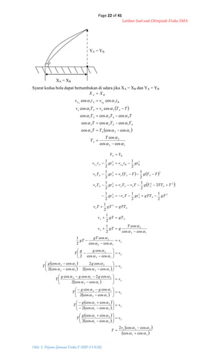 Page 22 of 41
Latihan Soal-soal Olimpiade Fisika SMA
Oleh: S. Priyono (Jurusan Fisika F-MIPA UGM)
 
 
12
2
122
122
221
21
21
coscos
cos
coscoscos
coscoscos
coscoscos
coscos
coscos















T
T
TT
TTT
TTT
TTvTv
tvtv
XX
A
A
AA
AA
AoAo
BoAo
BA
BA
   
 
 
   
 
 
 
 
 
 
 
 21
21
21
21
21
21
12
12
12
212
12
2
12
12
12
2
12
2
12
2
2
222
222
22
22
coscos
coscos2
coscos2
coscos
coscos2
coscos
coscos2
coscos
coscos2
cos2coscos
coscos2
cos2
coscos2
coscos
coscos
cos
2
coscos
cos
2
1
coscos
cos
2
1
2
1
2
1
2
1
2
1
2
1
2
2
1
2
1
2
1
2
1
2
1
2
1





















































































o
o
o
o
o
o
o
o
o
Ao
Ao
AAoA
AAoAoAAo
AAoAAo
BBoAAo
BA
v
T
v
g
T
v
g
T
v
gg
T
v
ggg
T
v
gg
T
v
gg
T
v
gT
gT
T
ggTv
gTgTv
gTTgTTv
gTgTTgtTvgt
TTTTgTvTvgtTv
TTgTTvgtTv
gttvgttv
YY
BA
YA = YB
XA = XB
Syarat kedua bola dapat bertumbukan di udara jika XA = XB dan YA = YB
 