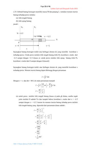 Page 23 of 41
Latihan Soal-soal Olimpiade Fisika SMA
Oleh: S. Priyono (Jurusan Fisika F-MIPA UGM)
2
3
3
33
33
3
12
1
12
24
2
883
223
3
2
2
ML
L
ML
L
ML
LL
L
M
LL
L
M
x
L
M
I
L
L








































( 25 ) Sebuah batang homogen memiliki massa M dan panjang L. tentukan momen inersia
batang terhadap poros melalui:
(a) titik tengah batang
(b) titik ujung batang
jawab :
YP Yo
X = -L/2
x dx x = +L/2
O X
P
x = 0 x = L
x
bayangkan batang homogen terdiri atas berbagai elemen dx yang memiliki koordinat x
terhadap poros. Untuk poros melalui titik tengah batang (titik O), koordinat x mulai dari
–L/2 sampai dengan +L/2 (kasus a). untuk poros melalui titik ujung batang (titik P),
koordinat x mulai dari 0 sampai dengan L(kasusb)
bayangkan batang homogen terdiri atas berbagai elemen dx yang memiliki koordinat x
terhadap poros. Momen inersia batang dapat dihitungg dengan persamaan
 dmrI 2
Dengan r = x dan dm = M/L dx maka persamaan menjadi













 
3
3
22
x
L
M
I
dxx
L
M
dx
L
M
xI
(a) untuk poros melalui titik tengah batang (kasus a) pada gb diatas, sumbu tegak
yaitu melalui O adalah Yo dan tampak bahwa koordinat x mulai dari x = -L/2
sampai dengan x = +L/2. karena itu momen inersia batang tehadap poros melalui
titik tengah batang yang diperoleh dari persamaan diatas adalah :
 