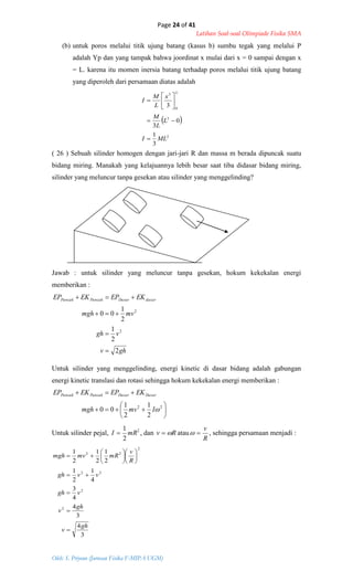Page 24 of 41
Latihan Soal-soal Olimpiade Fisika SMA
Oleh: S. Priyono (Jurusan Fisika F-MIPA UGM)
 
2
3
0
3
3
1
0
3
3
MLI
L
L
M
x
L
M
I
L









ghv
vgh
mvmgh
EKEPEKEP dasarDasarPuncakPuncak
2
2
1
2
1
00
2
2












22
2
1
2
1
00 Imvmgh
EKEPEKEP DasarDasarPuncakPuncak
3
4
3
4
4
3
4
1
2
1
2
1
2
1
2
1
2
2
22
2
22
gh
v
gh
v
vgh
vvgh
R
v
mRmvmgh

















(b) untuk poros melalui titik ujung batang (kasus b) sumbu tegak yang melalui P
adalah Yp dan yang tampak bahwa joordinat x mulai dari x = 0 sampai dengan x
= L. karena itu momen inersia batang terhadap poros melalui titik ujung batang
yang diperoleh dari persamaan diatas adalah
( 26 ) Sebuah silinder homogen dengan jari-jari R dan massa m berada dipuncak suatu
bidang miring. Manakah yang kelajuannya lebih besar saat tiba didasar bidang miring,
silinder yang meluncur tanpa gesekan atau silinder yang menggelinding?
Jawab : untuk silinder yang meluncur tanpa gesekan, hokum kekekalan energi
memberikan :
Untuk silinder yang menggelinding, energi kinetic di dasar bidang adalah gabungan
energi kinetic translasi dan rotasi sehingga hokum kekekalan energi memberikan :
Untuk silinder pejal, 2
2
1
mRI  , dan Rv  atau
R
v
 , sehingga persamaan menjadi :
 