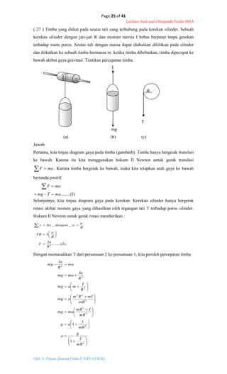 Page 25 of 41
Latihan Soal-soal Olimpiade Fisika SMA
Oleh: S. Priyono (Jurusan Fisika F-MIPA UGM)
)1.........(maTmg
maF


)2.......(
__
2
R
Ia
T
R
a
ITR
R
a
denganI








 




















 






 










2
2
2
2
2
22
2
2
2
1
1
mR
I
g
a
mR
I
ag
mR
ImR
mamg
mR
mIRm
amg
R
I
mamg
R
Ia
mamg
ma
R
Ia
mg
( 27 ) Timba yang diikat pada seutas tali yang terhubung pada kerekan silinder. Sebuah
kerekan silinder dengan jari-jari R dan momen inersia I bebas berputar tanpa gesekan
terhadap suatu poros. Seutas tali dengan massa dapat diabaikan dililitkan pada silinder
dan diikatkan ke sebuah timba bermassa m. ketika timba dibebaskan, timba dipecepat ke
bawah akibat gaya gravitasi. Tentikan percepatan timba.
T
R
T
mg
(a) (b) (c)
Jawab:
Pertama, kita tinjau diagram gaya pada timba (gambarb). Timba hanya bergerak translasi
ke bawah. Karena itu kita menggunakan hokum II Newton untuk gerak translasi
  maF . Karena timba bergerak ke bawah, maka kita tetapkan arah gaya ke bawah
bertanda positif.
Selanjutnya, kita tinjau diagram gaya pada kerekan. Kerekan silinder hanya bergerak
rotasi akibat momen gaya yang dihasilkan oleh tegangan tali T terhadap poros silinder.
Hokum II Newton untuk gerak rotasi memberikan :
Dengan memasukkan T dari persamaan 2 ke persamaan 1, kita peroleh percepatan timba
 