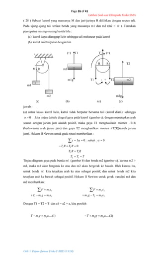 Page 26 of 41
Latihan Soal-soal Olimpiade Fisika SMA
Oleh: S. Priyono (Jurusan Fisika F-MIPA UGM)
TTT
RTRT
RTRT
sebabI




12
12
21 0
0__0 
1111
11
amgmT
amF


2222
22
amTgm
amF


)1.....(11 amgmT  )2.....(22 amgmT 
( 28 ) Sebuah katrol yang massanya M dan jari-jarinya R dililitkan dengan seutas tali.
Pada ujung-ujung tali terikat benda yang massanya m1 dan m2 (m2 > m1). Tentukan
percepatan masing-masing benda bila :
(a) katrol dapat dianggap licin sehingga tali meluncur pada katrol
(b) katrol ikut berputar dengan tali
(+) T1 T’ (+)
R R T2
M R m1
m1g T1 - + T2 m2
m1
m2 m2g
(a) (b) (c) (d)
jawab :
(a) untuk kasus katrol licin, katrol tidak berputar bersama tali (katrol diam), sehingga
0 . kita tinjau dahulu diagral gaya pada katrol (gambar c). dengan menetapkan arah
searah dengan jarum jam adalah positif, maka gaya T1 menghasilkan momen –T1R
(berlawanan arah jarum jam) dan gaya T2 menghasilkan momen +T2R(searah jarum
jam). Hukum II Newton untuk geak rotasi memberikan :
Tinjau diagram gaya pada benda m1 (gambar b) dan benda m2 (gambar c). karena m2 >
m1, maka m1 akan bergerak ke atas dan m2 akan bergerak ke bawah. Oleh karena itu,
untuk benda m1 kita tetapkan arah ke atas sebagai positif, dan untuk benda m2 kita
tetapkan arah ke bawah sebagai positif. Hokum II Newton untuk gerak translasi m1 dan
m2 memberikan :
Dengan T1 = T2 = T dan a1 = a2 = a, kita peroleh
1
 