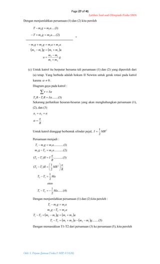 Page 27 of 41
Latihan Soal-soal Olimpiade Fisika SMA
Oleh: S. Priyono (Jurusan Fisika F-MIPA UGM)
)2.....(22 amgmT 
)1.....(11 amgmT 
   
g
mm
mm
a
ammgmm
amamgmgm
21
12
2112
2121





)3........(12 

IRTRT
I


R
a
aaa



21
)4.......(
2
1
2
1
2
1
)(
)3..(..........)(
)2..(..........
)1...(..........
21
12
2
12
12
222
111
MaTT
atau
MaTT
R
a
MRRTT
R
a
IRTT
amTgm
amgmT












Dengan menjumlahkan persamaan (1) dan (2) kita peroleh
+
(c) Untuk katrol itu berputar bersama tali persamaan (1) dan (2) yang diperoleh dari
(a) tetap. Yang berbeda adalah hokum II Newton untuk gerak rotasi pada katrol
karena 0 .
Diagram gaya pada katrol :
Sekarang perhatikan besaran-besaran yang akan menghubungkan persamaan (1),
(2), dan (3)
Untuk katrol dianggap berbentuk silinder pejal, 2
2
1
MRI 
Persamaan menjadi :
Dengan menjumlahkan persamaan (1) dan (2) kita peroleh :
   
    )5........(122121
211221
222
111
gmmammTT
ammgmmTT
amTgm
amgmT




Dengan memasukkan T1-T2 dari persamaan (3) ke persamaan (5), kita peroleh
 