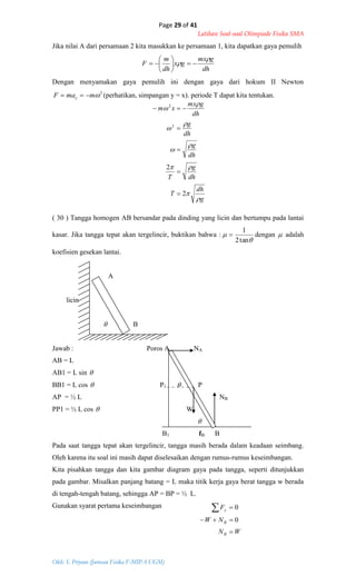 Page 29 of 41
Latihan Soal-soal Olimpiade Fisika SMA
Oleh: S. Priyono (Jurusan Fisika F-MIPA UGM)
g
dh
T
dh
g
T
dh
g
dh
g
dh
gmx
xm









2
2
2
2





WN
NW
F
B
B
y



0
0
Jika nilai A dari persamaan 2 kita masukkan ke persamaan 1, kita dapatkan gaya pemulih
dh
gmx
gx
dh
m
F

 






Dengan menyamakan gaya pemulih ini dengan gaya dari hokum II Newton
2
mmaF y  (perhatikan, simpangan y = x). periode T dapat kita tentukan.
( 30 ) Tangga homogen AB bersandar pada dinding yang licin dan bertumpu pada lantai
kasar. Jika tangga tepat akan tergelincir, buktikan bahwa :


tan2
1
 dengan  adalah
koefisien gesekan lantai.
A
licin
 B
Jawab : Poros A NA
AB = L
AB1 = L sin 
BB1 = L cos  P1  P
AP = ½ L NB
PP1 = ½ L cos  W

B1 fB B
Pada saat tangga tepat akan tergelincir, tangga masih berada dalam keadaan seimbang.
Oleh karena itu soal ini masih dapat diselesaikan dengan rumus-rumus keseimbangan.
Kita pisahkan tangga dan kita gambar diagram gaya pada tangga, seperti ditunjukkan
pada gambar. Misalkan panjang batang = L maka titik kerja gaya berat tangga w berada
di tengah-tengah batang, sehingga AP = BP = ½ L.
Gunakan syarat pertama keseimbangan
 