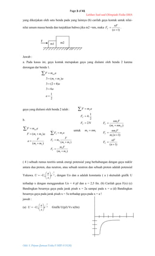 Page 3 of 41
Latihan Soal-soal Olimpiade Fisika SMA
Oleh: S. Priyono (Jurusan Fisika F-MIPA UGM)
NF
F
amF
C
C
2
2
1
.4
2



)(
)(
21
21
mm
F
a
ammF
amF tot




)1(
)1(
)(
1
1
121
1






n
nF
F
nm
Fnm
F
nmm
Fnm
F
C
C
C
12 nmm 
)(
)(
21
2
21
2
22
mm
Fm
F
mm
F
mF
amF
C
C





2
1
63
)42(3
)(3 21





a
a
a
amm
amF tot
yang dikerjakan oleh satu benda pada yang lainnya (b) carilah gaya kontak untuk nilai-
nilai umum massa benda dan tunjukkan bahwa jika m2 =nm, maka
)1( 

n
nF
FC .
F
Jawab :
a. Pada kasus ini, gaya kontak merupakan gaya yang dialami oleh benda 2 karena
dorongan dar benda 1.
gaya yang dialami oleh benda 2 ialah:
b.
untuk
( 4 ) sebuah rumus teoritis untuk energi potensial yang berhubungan dengan gaya nuklir
antara dua proton, dua neutron, atau sebuah neutron dan sebuah proton adalah potensial
Yukawa. a
x
e
x
a
UU







 0 , dengan Uo dan a adalah konstanta ( a ) sketsalah grafik U
terhadap x dengan menggunakan Uo = 4 pJ dan a = 2,5 fm. (b) Carilah gaya F(x) (c)
Bandingkan besarnya gaya pada jarak pisah x = 2a sampai pada x = a (d) Bandingkan
besarnya gaya pada jarak pisah x = 5a terhadap gaya pada x = a !
jawab :
(a) a
x
e
x
a
UU







 0 Grafik U(pJ) Vs x(fm)
m1 m2
 