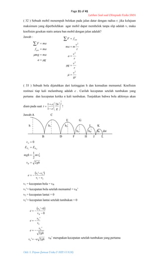 Page 31 of 41
Latihan Soal-soal Olimpiade Fisika SMA
Oleh: S. Priyono (Jurusan Fisika F-MIPA UGM)
ga
mamg
maf
maF
ges






gr
v
r
v
g
r
v
a
r
v
mma
fF cen
2
2
2
2







 
ghev
gh
v
e
v
v
e
v
v
e
b
b
b
b
B
b
2'
2
'
'
0
0'






( 32 ) Sebuah mobil menempuh belokan pada jalan datar dengan radius r. jika kelajuan
maksimum yang diperbolehkan agar mobil dapat membelok tanpa slip adalah v, maka
koefisien gesekan statis antara ban mobil dengan jalan adalah?
Jawab :
( 33 ) Sebuah bola dijatuhkan dari ketinggian h dan kemudian memantul. Koefisien
restitusi tiap kali melambung adalah e . Carilah kecepatan setelah tumbukan yang
pertama dan kecepatan ketika n kali tumbukan. Tunjukkan bahwa bola akhirnya akan
diam pada saat
2
1
2
1
1









g
h
e
e
t !
Jawab:A C
E G
h h1 h2 I K
h3 h4 h5 dst
B D F H J L
 
21
21
2
''
2
2
1
0
vv
vv
e
ghv
mvmgh
EE
v
B
B
KP
A
BA







v1 = kecepatan bola = vB
v1’= kecepatan bola setelah memantul = vB’
v2 = kecepatan lantai = 0
v2’= kecepatan lantai setelah tumbukan = 0
vB’ merupakan kecepatan setelah tumbukan yang pertama
 