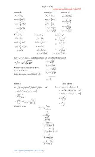 Page 32 of 41
Latihan Soal-soal Olimpiade Fisika SMA
Oleh: S. Priyono (Jurusan Fisika F-MIPA UGM)
heh
heh
ghegh
mvmgh
EE
B
KP BC
2
1
2
1
2
1
2
1
2
2
1
2
2
1
'
2
1





ghev
ghev
vhge
mvmgh
EE
D
D
D
D
KP DC
2
2
2
1
2
1
22
22
2
1




  
 
ghev
ghe
v
e
v
v
e
vv
vv
e
D
D
D
D
2'
2
'
0
0'
''
2
21
21








heh
ghegh
mvmgh
EE
D
KP DE
4
2
4
2
2
2
2
2
1
'
2
1




ghev
ghev
vhge
mvmgh
EE
F
BC
F
F
F
KP
2
2
2
1
2
1
2
42
24
2
2




  
 
ghev
ghe
v
e
v
v
e
vv
vv
e
F
F
F
F
2'
2
'
0'
''
3
2
21
21







ghev n
n 2' 
0
..............
2
2
2
2
3
4
2
3
2
1





nv
ghev
ghev
ghev
ghv
 
 e
gh
v
e
gh
e
e
gh
eeeegh
gheghegheghv
ratarata









12
2
1
2
1
.2
0...2
0......2222
0
320
32
 
2
2
0
6420
642
321
1
1
0....
0.....
0....
e
h
e
e
h
eeeeh
heheheh
hhhhSturun







 
 
 
  
 
g
h
e
ghe
h
eegh
eh
egh
eh
e
gh
e
h
v
S
t
turunrata
turun
turun
2
)1(
1
21
2
112
12
12
12
)1(2
2
1
2
2
_2













mencari h1 mencari vD mencari vD’
Mencari h2 Mencari vF Mencari vF’
Dari vB’ , vD’, dan vF’ maka kecepatan n kali setelah tumbukan adalah
Mencari waktu, ketika bola diam
Gerak Bola Turun
Untuk kecepatan memiliki pola sbb:
Jumlah V Jarak S turun
Mencari t turun
 